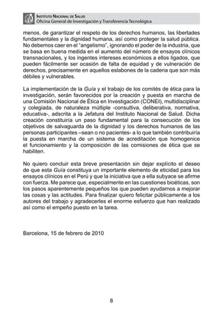 Instituto Nacional de Salud
     Oficina General de Investigación y Transferencia Tecnológica

menos, de garantizar el respeto de los derechos humanos, las libertades
fundamentales y la dignidad humana, así como proteger la salud pública.
No debemos caer en el “angelismo”, ignorando el poder de la industria, que
se basa en buena medida en el aumento del número de ensayos clínicos
transnacionales, y los ingentes intereses económicos a ellos ligados, que
pueden fácilmente ser ocasión de falta de equidad y de vulneración de
derechos, precisamente en aquellos eslabones de la cadena que son más
débiles y vulnerables.

La implementación de la Guía y el trabajo de los comités de ética para la
investigación, serán favorecidos por la creación y puesta en marcha de
una Comisión Nacional de Ética en Investigación (CONEI), multidisciplinar
y colegiada, de naturaleza múltiple -consultiva, deliberativa, normativa,
educativa-, adscrita a la Jefatura del Instituto Nacional de Salud. Dicha
creación constituiría un paso fundamental para la consecución de los
objetivos de salvaguarda de la dignidad y los derechos humanos de las
personas participantes –sean o no pacientes- a lo que también contribuiría
la puesta en marcha de un sistema de acreditación que homogenice
el funcionamiento y la composición de las comisiones de ética que se
habiliten.

No quiero concluir esta breve presentación sin dejar explícito el deseo
de que esta Guía constituya un importante elemento de eticidad para los
ensayos clínicos en el Perú y que la iniciativa que a ella subyace se afirme
con fuerza. Me parece que, especialmente en las cuestiones bioéticas, son
los pasos aparentemente pequeños los que pueden ayudarnos a mejorar
las cosas y las actitudes. Para finalizar quiero felicitar públicamente a los
autores del trabajo y agradecerles el enorme esfuerzo que han realizado
así como el empeño puesto en la tarea.



Barcelona, 15 de febrero de 2010




                                           8
 