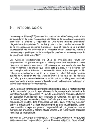 Aspectos éticos, legales y metodológicos de
                        los ensayos clínicos para su uso por los comités de ética




   I. Introducción

Los ensayos clínicos (EC) con medicamentos, bien diseñados y realizados,
se consideran la mejor herramienta científica de la que disponemos para
demostrar la eficacia y seguridad de una nueva medida profiláctica,
diagnóstica o terapéutica. Sin embargo, es preciso conciliar la promoción
de la investigación en seres humanos,1 con el respeto a la dignidad,
la protección de los derechos y el bienestar de las personas, sanas o
pacientes que participan en la investigación, así como la salvaguarda de
su integridad física y mental.2,3

Los Comités Institucionales de Ética de Investigación (CIEI) son
responsables de garantizar que la investigación que involucra a seres
humanos se realice con rigor metodológico, en concordancia con las
leyes y normas nacionales que rigen esta práctica, y de acuerdo con
los principios éticos básicos. La evaluación ética de los ensayos ha ido
cobrando importancia a partir de la segunda mitad del siglo pasado,
cuando la Asociación Médica Mundial emitió la Declaración de Helsinki
de 1964, que subsecuentemente se ha ido actualizando, y que resalta la
importancia de proteger los derechos de los ciudadanos que participan en
la investigación y sus comunidades.

Los CIEI están constituidos por profesionales de la salud y representantes
de la comunidad, y son independientes de la jerarquía administrativa de
la institución en la que operan.3,4 Uno de los principios éticos más básicos
de cualquier investigación que involucre a humanos, es que se trate
de investigación necesaria y bien diseñada para que permitan extraer
conclusiones válidas. Con frecuencia los CIEI, para emitir su dictamen
sobre la necesidad y el rigor metodológico de una investigación, tienen
que consultar a expertos, pero su responsabilidad por garantizar que se
cumplan los principios y normas éticas básicas y se respeten los derechos
humanos es indelegable.

También se conoce que la investigación clínica, puede entrañar riesgos, que
serán más o menos probables, graves, físicos o psíquicos, dependiendo


                                        9
 