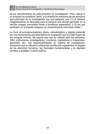 Instituto Nacional de Salud
     Oficina General de Investigación y Transferencia Tecnológica

de las características de cada proyecto en investigación. Para valorar si
un proyecto se considera “ético” y se respeta los derechos de las personas
que participan en la investigación hay que asegurar que: (1) el balance
riesgo/beneficio es favorable para la persona que decide participar en el
estudio (riesgos previsibles frente a beneficios esperados); y (2) los que
participan en el estudio otorguen un consentimiento informado válido.5

La Guía de principios/aspectos éticos, metodológicos y legales pretende
ser una herramienta que estandariza la evaluación que los CIEI hagan de
los ensayos clínicos. Se espera que sea de utilidad para las personas,
CIEI, instituciones, investigadores, monitores, reguladores o inspectores,
pacientes, etc., con responsabilidades en materia de investigación.
Pensamos que su difusión y utilización contribuirán a garantizar el respeto
de los derechos humanos, las libertades fundamentales y la dignidad
humana y proteger la salud pública.




                                          10
 