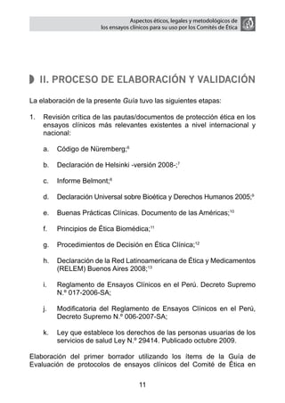 Aspectos éticos, legales y metodológicos de
                        los ensayos clínicos para su uso por los comités de ética




   II. Proceso de elaboración y validación

La elaboración de la presente Guía tuvo las siguientes etapas:

1.	 Revisión crítica de las pautas/documentos de protección ética en los
    ensayos clínicos más relevantes existentes a nivel internacional y
    nacional:

    a.	 Código de Nüremberg;6

    b.	 Declaración de Helsinki -versión 2008-;7

    c.	 Informe Belmont;8

    d.	 Declaración Universal sobre Bioética y Derechos Humanos 2005;9

    e.	 Buenas Prácticas Clínicas. Documento de las Américas;10

    f.	   Principios de Ética Biomédica;11

    g.	 Procedimientos de Decisión en Ética Clínica;12

    h.	 Declaración de la Red Latinoamericana de Ética y Medicamentos
        (RELEM) Buenos Aires 2008;13

    i.	   Reglamento de Ensayos Clínicos en el Perú. Decreto Supremo
          N.º 017-2006-SA;

    j.	   Modificatoria del Reglamento de Ensayos Clínicos en el Perú,
          Decreto Supremo N.º 006-2007-SA;

    k.	 Ley que establece los derechos de las personas usuarias de los
        servicios de salud Ley N.º 29414. Publicado octubre 2009.

Elaboración del primer borrador utilizando los ítems de la Guía de
Evaluación de protocolos de ensayos clínicos del Comité de Ética en

                                       11
 