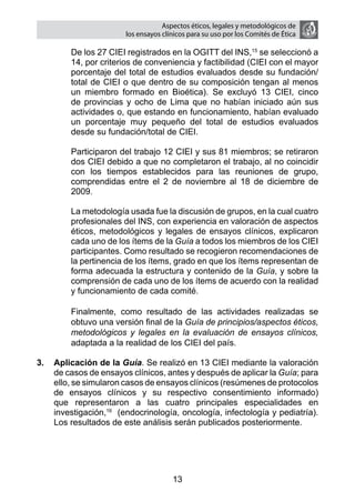 Aspectos éticos, legales y metodológicos de
                       los ensayos clínicos para su uso por los comités de ética

    	    De los 27 CIEI registrados en la OGITT del INS,15 se seleccionó a
         14, por criterios de conveniencia y factibilidad (CIEI con el mayor
         porcentaje del total de estudios evaluados desde su fundación/
         total de CIEI o que dentro de su composición tengan al menos
         un miembro formado en Bioética). Se excluyó 13 CIEI, cinco
         de provincias y ocho de Lima que no habían iniciado aún sus
         actividades o, que estando en funcionamiento, habían evaluado
         un porcentaje muy pequeño del total de estudios evaluados
         desde su fundación/total de CIEI.
    	
    	    Participaron del trabajo 12 CIEI y sus 81 miembros; se retiraron
         dos CIEI debido a que no completaron el trabajo, al no coincidir
         con los tiempos establecidos para las reuniones de grupo,
         comprendidas entre el 2 de noviembre al 18 de diciembre de
         2009.

    	    La metodología usada fue la discusión de grupos, en la cual cuatro
         profesionales del INS, con experiencia en valoración de aspectos
         éticos, metodológicos y legales de ensayos clínicos, explicaron
         cada uno de los ítems de la Guía a todos los miembros de los CIEI
         participantes. Como resultado se recogieron recomendaciones de
         la pertinencia de los ítems, grado en que los ítems representan de
         forma adecuada la estructura y contenido de la Guía, y sobre la
         comprensión de cada uno de los ítems de acuerdo con la realidad
         y funcionamiento de cada comité.

    	    Finalmente, como resultado de las actividades realizadas se
         obtuvo una versión final de la Guía de principios/aspectos éticos,
         metodológicos y legales en la evaluación de ensayos clínicos,
         adaptada a la realidad de los CIEI del país.

3.	 Aplicación de la Guía. Se realizó en 13 CIEI mediante la valoración
    de casos de ensayos clínicos, antes y después de aplicar la Guía; para
    ello, se simularon casos de ensayos clínicos (resúmenes de protocolos
    de ensayos clínicos y su respectivo consentimiento informado)
    que representaron a las cuatro principales especialidades en
    investigación,16 (endocrinología, oncología, infectología y pediatría).
    Los resultados de este análisis serán publicados posteriormente.




                                      13
 