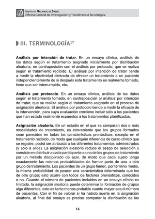 Instituto Nacional de Salud
     Oficina General de Investigación y Transferencia Tecnológica




  III. Terminología17

Análisis por intención de tratar. En un ensayo clínico, análisis de
los datos según el tratamiento asignado inicialmente por distribución
aleatoria, en contraposición con el análisis por protocolo, que se realiza
según el tratamiento recibido. El análisis por intención de tratar tiende
a medir la efectividad derivada de ofrecer un tratamiento a un paciente
independientemente de si después este tratamiento es realmente tomado,
tiene que ser interrumpido, etc.

Análisis por protocolo. En un ensayo clínico, análisis de los datos
según el tratamiento tomado, en contraposición al análisis por intención
de tratar, que se realiza según el tratamiento asignado en el proceso de
asignación aleatoria. El análisis por protocolo tiende a medir la eficacia de
la intervención, para cuya evaluación conviene incluir sólo a los pacientes
que han estado realmente expuestos a los tratamientos planificados.

Asignación aleatoria. En un estudio en el que se comparan dos o más
modalidades de tratamiento, es conveniente que los grupos formados
sean parecidos en todas las características pronósticas, excepto en el
tratamiento recibido, de modo que cualquier diferencia de curso clínico que
se registre, podrá ser atribuida a los diferentes tratamientos administrados
(y sólo a ellos). La asignación aleatoria reduce el sesgo de selección y
consiste en distribuir a cada participante a uno de los grupos de tratamiento
por un método disciplinado de azar, de modo que cada sujeto tenga
exactamente las mismas probabilidades de formar parte de uno u otro
grupo de tratamiento. Los pacientes de un grupo tienen, por término medio,
la misma probabilidad de poseer una característica determinada que los
de otro grupo; esto ocurre con todos los factores pronósticos, conocidos
o no. Cuando el número de pacientes incluidos en un ensayo clínico es
limitado, la asignación aleatoria puede determinar la formación de grupos
algo diferentes; esto es tanto menos probable cuanto mayor sea el número
de pacientes. Con el fin de valorar si ha habido suerte en la asignación
aleatoria, al final del ensayo es preciso comparar la distribución de las

                                          14
 
