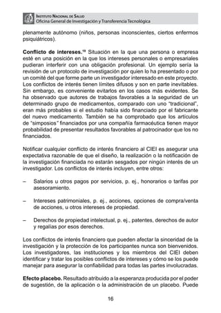 Instituto Nacional de Salud
      Oficina General de Investigación y Transferencia Tecnológica

plenamente autónomo (niños, personas inconscientes, ciertos enfermos
psiquiátricos).

Conflicto de intereses.19 Situación en la que una persona o empresa
esté en una posición en la que los intereses personales o empresariales
pudieran interferir con una obligación profesional. Un ejemplo sería la
revisión de un protocolo de investigación por quien lo ha presentado o por
un comité del que forme parte un investigador interesado en este proyecto.
Los conflictos de interés tienen límites difusos y son en parte inevitables.
Sin embargo, es conveniente evitarlos en los casos más evidentes. Se
ha observado que autores de trabajos favorables a la seguridad de un
determinado grupo de medicamentos, comparado con uno “tradicional”,
eran más probables si el estudio había sido financiado por el fabricante
del nuevo medicamento. También se ha comprobado que los artículos
de “simposios” financiados por una compañía farmacéutica tienen mayor
probabilidad de presentar resultados favorables al patrocinador que los no
financiados.

Notificar cualquier conflicto de interés financiero al CIEI es asegurar una
expectativa razonable de que el diseño, la realización o la notificación de
la investigación financiada no estarán sesgados por ningún interés de un
investigador. Los conflictos de interés incluyen, entre otros:

–	   Salarios u otros pagos por servicios, p. ej., honorarios o tarifas por
     asesoramiento.

–	   Intereses patrimoniales, p. ej., acciones, opciones de compra/venta
     de acciones, u otros intereses de propiedad.

–	   Derechos de propiedad intelectual, p. ej., patentes, derechos de autor
     y regalías por esos derechos.

Los conflictos de interés financiero que pueden afectar la sinceridad de la
investigación y la protección de los participantes nunca son bienvenidos.
Los investigadores, las instituciones y los miembros del CIEI deben
identificar y tratar los posibles conflictos de intereses y cómo se los puede
manejar para asegurar la confiabilidad para todas las partes involucradas.

Efecto placebo. Resultado atribuido a la esperanza producida por el poder
de sugestión, de la aplicación o la administración de un placebo. Puede

                                           16
 