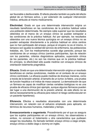 Aspectos éticos, legales y metodológicos de
                        los ensayos clínicos para su uso por los comités de ética

ser favorable o desfavorable. El efecto placebo también es parte del efecto
global de un fármaco activo, y por extensión de cualquier intervención
médica, atribuido al mismo medicamento.

Efectividad. Grado en que una determinada intervención origina un
resultado beneficioso en las condiciones de la práctica habitual sobre
una población determinada. No siempre cabe suponer que los resultados
obtenidos en el marco de un ensayo clínico se puedan extrapolar a
las condiciones de la práctica habitual. Así por ejemplo, los resultados
obtenidos con una nueva técnica quirúrgica en un ensayo clínico no se
pueden extrapolar directamente a la práctica habitual en otros centros
que no han participado del ensayo, porque el cirujano no es el mismo, ni
tampoco son iguales la calidad del servicio de enfermería, las poblaciones
tratadas, etc. Con los medicamentos sucede algo parecido, porque las
condiciones de un ensayo clínico (centros participantes, tipo de relación
con los pacientes, criterios diagnósticos aplicados, supervisión clínica
de los pacientes, etc.) no son los mismos que en la práctica habitual.
En principio, la efectividad sólo puede medirse con ensayos clínicos de
orientación totalmente pragmática.

Eficacia. Grado en que una determinada intervención origina un resultado
beneficioso en ciertas condiciones, medido en el contexto de un ensayo
clínico controlado. La eficacia puede medirse de diversas maneras, como
a través de la tensión arterial, el tamaño de un tumor, la fiebre, una prueba
de función hepática o el índice de masa corporal. La demostración de que
un fármaco es capaz de modificar ciertas variables biológicas no es una
prueba de eficacia clínica (por ejemplo, aunque algunos fármacos pueden
dar lugar a una disminución de la presión arterial, de este efecto no se
deriva necesariamente su eficacia para reducir el riesgo cardiovascular en
un paciente hipertenso).

Eficiencia. Efectos o resultados alcanzados con una determinada
intervención, en relación con el esfuerzo empleado para aplicarla, en
términos de recursos humanos, materiales y tiempo.

Enmascaramiento o cegamiento. Procedimiento por el que se asegura
que los sujetos participantes en un ensayo clínico, los observadores o
ambos, no conocen el tratamiento u otra característica que pudiesen
sesgar los resultados. Es llamado también ensayo clínico a ciego simple,
ensayo clínico a doble ciego o dummy en inglés.

                                       17
 