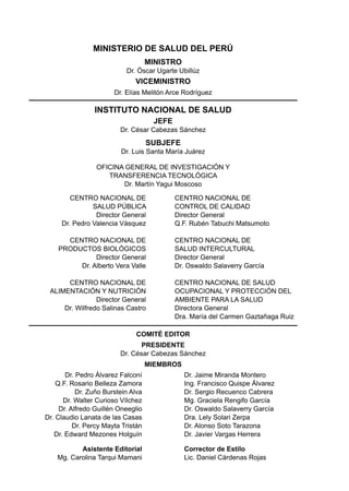 MINISTERIO DE SALUD DEL PERÚ
                                    MINISTRO
                           Dr. Óscar Ugarte Ubillúz
                              VICEMINISTRO
                       Dr. Elías Melitón Arce Rodríguez

                INSTITUTO NACIONAL DE SALUD
                                     JEFE
                         Dr. César Cabezas Sánchez
                                    SUBJEFE
                         Dr. Luis Santa María Juárez

                 Oficina General de Investigación y
                    Transferencia Tecnológica
                        Dr. Martín Yagui Moscoso

        CENTRO NACIONAL DE                  CENTRO NACIONAL DE
               SALUD PÚBLICA                CONTROL DE CALIDAD
                Director General            Director General
     Dr. Pedro Valencia Vásquez             Q.F. Rubén Tabuchi Matsumoto

      CENTRO NACIONAL DE                    CENTRO NACIONAL DE
    PRODUCTOS BIOLÓGICOS                    SALUD INTERCULTURAL
              Director General              Director General                       Este documento se terminó de imprimir
         Dr. Alberto Vera Valle             Dr. Oswaldo Salaverry García                 en los talleres gráficos de
                                                                                            Punto & Grafía SAC
      CENTRO NACIONAL DE                    CENTRO NACIONAL DE SALUD                   Av. Del Río 113 - Pueblo Libre
 ALIMENTACIÓN Y NUTRICIÓN                   OCUPACIONAL Y PROTECCIÓN DEL                   Telf.: (51-1) 332-2328
                Director General            AMBIENTE PARA LA SALUD
     Dr. Wilfredo Salinas Castro            Directora General
                                            Dra. María del Carmen Gaztañaga Ruiz

                               COMITÉ EDITOR
                                PRESIDENTE
                         Dr. César Cabezas Sánchez
                                    MIEMBROS
       Dr. Pedro Álvarez Falconí               Dr. Jaime Miranda Montero
    Q.F. Rosario Belleza Zamora                Ing. Francisco Quispe Álvarez
           Dr. Zuño Burstein Alva              Dr. Sergio Recuenco Cabrera
      Dr. Walter Curioso Vílchez               Mg. Graciela Rengifo García
     Dr. Alfredo Guillén Oneeglio              Dr. Oswaldo Salaverry García
Dr. Claudio Lanata de las Casas                Dra. Lely Solari Zerpa
          Dr. Percy Mayta Tristán              Dr. Alonso Soto Tarazona
   Dr. Edward Mezones Holguín                  Dr. Javier Vargas Herrera

           Asistente Editorial                 Corrector de Estilo
    Mg. Carolina Tarqui Mamani                 Lic. Daniel Cárdenas Rojas
 