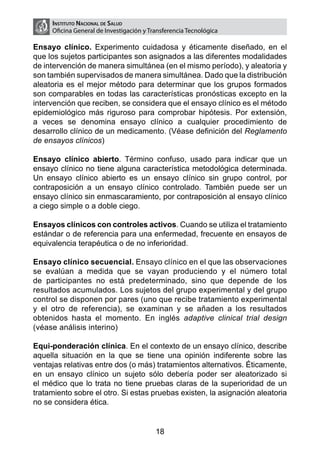 Instituto Nacional de Salud
     Oficina General de Investigación y Transferencia Tecnológica

Ensayo clínico. Experimento cuidadosa y éticamente diseñado, en el
que los sujetos participantes son asignados a las diferentes modalidades
de intervención de manera simultánea (en el mismo período), y aleatoria y
son también supervisados de manera simultánea. Dado que la distribución
aleatoria es el mejor método para determinar que los grupos formados
son comparables en todas las características pronósticas excepto en la
intervención que reciben, se considera que el ensayo clínico es el método
epidemiológico más riguroso para comprobar hipótesis. Por extensión,
a veces se denomina ensayo clínico a cualquier procedimiento de
desarrollo clínico de un medicamento. (Véase definición del Reglamento
de ensayos clínicos)

Ensayo clínico abierto. Término confuso, usado para indicar que un
ensayo clínico no tiene alguna característica metodológica determinada.
Un ensayo clínico abierto es un ensayo clínico sin grupo control, por
contraposición a un ensayo clínico controlado. También puede ser un
ensayo clínico sin enmascaramiento, por contraposición al ensayo clínico
a ciego simple o a doble ciego.

Ensayos clínicos con controles activos. Cuando se utiliza el tratamiento
estándar o de referencia para una enfermedad, frecuente en ensayos de
equivalencia terapéutica o de no inferioridad.

Ensayo clínico secuencial. Ensayo clínico en el que las observaciones
se evalúan a medida que se vayan produciendo y el número total
de participantes no está predeterminado, sino que depende de los
resultados acumulados. Los sujetos del grupo experimental y del grupo
control se disponen por pares (uno que recibe tratamiento experimental
y el otro de referencia), se examinan y se añaden a los resultados
obtenidos hasta el momento. En inglés adaptive clinical trial design
(véase análisis interino)

Equi-ponderación clínica. En el contexto de un ensayo clínico, describe
aquella situación en la que se tiene una opinión indiferente sobre las
ventajas relativas entre dos (o más) tratamientos alternativos. Éticamente,
en un ensayo clínico un sujeto sólo debería poder ser aleatorizado si
el médico que lo trata no tiene pruebas claras de la superioridad de un
tratamiento sobre el otro. Si estas pruebas existen, la asignación aleatoria
no se considera ética.


                                          18
 