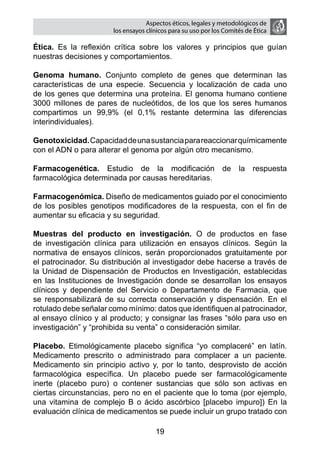 Aspectos éticos, legales y metodológicos de
                       los ensayos clínicos para su uso por los comités de ética

Ética. Es la reflexión crítica sobre los valores y principios que guían
nuestras decisiones y comportamientos.

Genoma humano. Conjunto completo de genes que determinan las
características de una especie. Secuencia y localización de cada uno
de los genes que determina una proteína. El genoma humano contiene
3000 millones de pares de nucleótidos, de los que los seres humanos
compartimos un 99,9% (el 0,1% restante determina las diferencias
interindividuales).

Genotoxicidad. Capacidad de una sustancia para reaccionar químicamente
con el ADN o para alterar el genoma por algún otro mecanismo.

Farmacogenética. Estudio de la modificación                    de    la   respuesta
farmacológica determinada por causas hereditarias.

Farmacogenómica. Diseño de medicamentos guiado por el conocimiento
de los posibles genotipos modificadores de la respuesta, con el fin de
aumentar su eficacia y su seguridad.

Muestras del producto en investigación. O de productos en fase
de investigación clínica para utilización en ensayos clínicos. Según la
normativa de ensayos clínicos, serán proporcionados gratuitamente por
el patrocinador. Su distribución al investigador debe hacerse a través de
la Unidad de Dispensación de Productos en Investigación, establecidas
en las Instituciones de Investigación donde se desarrollan los ensayos
clínicos y dependiente del Servicio o Departamento de Farmacia, que
se responsabilizará de su correcta conservación y dispensación. En el
rotulado debe señalar como mínimo: datos que identifiquen al patrocinador,
al ensayo clínico y al producto; y consignar las frases “sólo para uso en
investigación” y “prohibida su venta” o consideración similar.

Placebo. Etimológicamente placebo significa “yo complaceré” en latín.
Medicamento prescrito o administrado para complacer a un paciente.
Medicamento sin principio activo y, por lo tanto, desprovisto de acción
farmacológica específica. Un placebo puede ser farmacológicamente
inerte (placebo puro) o contener sustancias que sólo son activas en
ciertas circunstancias, pero no en el paciente que lo toma (por ejemplo,
una vitamina de complejo B o ácido ascórbico [placebo impuro]) En la
evaluación clínica de medicamentos se puede incluir un grupo tratado con

                                      19
 