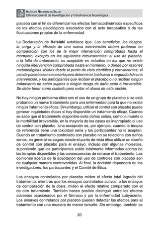 Instituto Nacional de Salud
     Oficina General de Investigación y Transferencia Tecnológica

placebo con el fin de diferenciar los efectos farmacodinámicos específicos
de los efectos psicológicos asociados con el acto terapéutico o de las
fluctuaciones propias de la enfermedad.

La Declaración de Helsinki establece que: Los beneficios, los riesgos,
la carga y la eficacia de una nueva intervención deben probarse en
comparación con los de la mejor intervención comprobada hasta el
momento, excepto en las siguientes circunstancias: el uso de placebo,
o la falta de tratamiento, es aceptable en estudios en los que no existe
ninguna intervención comprobada hasta el momento, o donde por razones
metodológicas sólidas desde el punto de vista científico y convincentes, el
uso de placebo sea necesario para determinar la eficacia o seguridad de una
intervención, y los participantes que reciban el placebo o no reciban ningún
tratamiento no estén sujetos a ningún riesgo de daño serio o irreversible.
Se debe tener sumo cuidado para evitar el abuso de esta opción.

No hay ningún problema ético con el uso de un grupo de placebo si se está
probando un nuevo tratamiento para una enfermedad para la que no existe
ningún tratamiento eficaz. Sin embargo, utilizar el control con placebo puede
generar inquietudes éticas si hay disponible un tratamiento eficaz. Cuando
se sabe que el tratamiento disponible evita daños serios, como la muerte o
la morbilidad irreversible, en la mayoría de los casos es inapropiado el uso
de control con placebo. Una excepción es, por ejemplo, cuando la terapia
de referencia tiene una toxicidad seria y los participantes no la aceptan.
Cuando un tratamiento controlado con placebo no se relaciona con daños
serios, en general es seguro desde el punto de vista ético utilizar un diseño
de control con placebo para el ensayo, incluso con algunas molestias,
suponiendo que los participantes estén totalmente informados acerca de
las terapias disponibles y las consecuencias de retrasar el tratamiento. Las
opiniones acerca de la aceptación del uso de controles con placebo son
de cualquier manera controvertidas. Al final, la decisión dependerá de los
investigadores, los participantes y el Comité de Ética.

Los ensayos controlados por placebo miden el efecto total logrado del
tratamiento, mientras que los ensayos controlados activos, o los ensayos
de comparación de la dosis, miden el efecto relativo comparado con el
de otro tratamiento. También hacen posible distinguir entre los efectos
adversos ocasionados por el fármaco y por la enfermedad subyacente.
Los ensayos controlados por placebo pueden detectar los efectos para el
tratamiento con una muestra de menor tamaño. Sin embargo, también se

                                          20
 