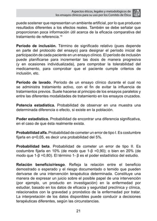 Aspectos éticos, legales y metodológicos de
                        los ensayos clínicos para su uso por los comités de ética

puede sostener que representan un ambiente artificial, por lo que producen
resultados diferentes a los efectos reales. También se debe señalar que
proporcionan poca información útil acerca de la eficacia comparativa del
tratamiento de referencia.19

Período de inclusión. Término de significado relativo (pues depende
en parte del protocolo del ensayo) para designar el período inicial de
participación de cada paciente en un ensayo clínico. El período de inclusión
puede planificarse para incrementar las dosis de manera progresiva
(y en ocasiones individualizada), para comprobar la tolerabilidad del
medicamento, para comprobar que el paciente cumple criterios de
inclusión, etc.

Período de lavado. Período de un ensayo clínico durante el cual no
se administra tratamiento activo, con el fin de evitar la influencia de
tratamientos previos. Suele hacerse al principio de los ensayos paralelos y
entre las diferentes modalidades de tratamiento en los ensayos cruzados.

Potencia estadística. Probabilidad de observar en una muestra una
determinada diferencia o efecto, si existe en la población.

Poder estadístico. Probabilidad de encontrar una diferencia significativa,
en el caso de que ésta realmente exista.

Probabilidad alfa. Probabilidad de cometer un error de tipo I. Es costumbre
fijarla en α=0,05, es decir una probabilidad del 5%.

Probabilidad beta. Probabilidad de cometer un error de tipo II. Es
costumbre fijarla en 10% (de modo que 1-β =0,90); o bien en 20% (de
modo que 1-β =0,80). El término 1- β es el poder estadístico del estudio.

Relación beneficio/riesgo. Refleja la relación entre el beneficio
demostrado o esperado y el riesgo documentado o temido que pueden
derivarse de una intervención terapéutica determinada. Constituye una
manera de expresar un juicio sobre el posible papel de una intervención
(por ejemplo, un producto en investigación) en la enfermedad por
estudiar, basado en los datos de eficacia y seguridad preclínica y clínica,
relacionados con la gravedad y pronóstico de la enfermedad por tratar.
La interpretación de los datos disponibles puede conducir a decisiones
terapéuticas diferentes, según las circunstancias.

                                       21
 