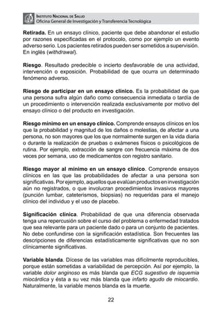 Instituto Nacional de Salud
     Oficina General de Investigación y Transferencia Tecnológica

Retirada. En un ensayo clínico, paciente que debe abandonar el estudio
por razones especificadas en el protocolo, como por ejemplo un evento
adverso serio. Los pacientes retirados pueden ser sometidos a supervisión.
En inglés (withdrawal).

Riesgo. Resultado predecible o incierto desfavorable de una actividad,
intervención o exposición. Probabilidad de que ocurra un determinado
fenómeno adverso.

Riesgo de participar en un ensayo clínico. Es la probabilidad de que
una persona sufra algún daño como consecuencia inmediata o tardía de
un procedimiento o intervención realizada exclusivamente por motivo del
ensayo clínico o del producto en investigación.

Riesgo mínimo en un ensayo clínico. Comprende ensayos clínicos en los
que la probabilidad y magnitud de los daños o molestias, de afectar a una
persona, no son mayores que los que normalmente surgen en la vida diaria
o durante la realización de pruebas o exámenes físicos o psicológicos de
rutina. Por ejemplo, extracción de sangre con frecuencia máxima de dos
veces por semana, uso de medicamentos con registro sanitario.

Riesgo mayor al mínimo en un ensayo clínico. Comprende ensayos
clínicos en las que las probabilidades de afectar a una persona son
significativas. Por ejemplo, aquellos que evalúan productos en investigación
aún no registrados, o que involucran procedimientos invasivos mayores
(punción lumbar, cateterismos, biopsias) no requeridas para el manejo
clínico del individuo y el uso de placebo.

Significación clínica. Probabilidad de que una diferencia observada
tenga una repercusión sobre el curso del problema o enfermedad tratados
que sea relevante para un paciente dado o para un conjunto de pacientes.
No debe confundirse con la significación estadística. Son frecuentes las
descripciones de diferencias estadísticamente significativas que no son
clínicamente significativas.

Variable blanda. Dícese de las variables mas difícilmente reproducibles,
porque están sometidas a variabilidad de percepción. Así por ejemplo, la
variable dolor anginoso es más blanda que ECG sugestivo de isquemia
miocárdica y ésta a su vez más blanda que infarto agudo de miocardio.
Naturalmente, la variable menos blanda es la muerte.

                                          22
 