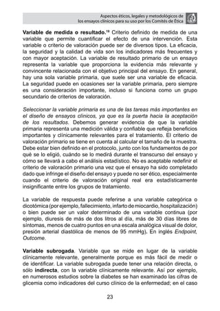 Aspectos éticos, legales y metodológicos de
                        los ensayos clínicos para su uso por los comités de ética

Variable de medida o resultado.19 Criterio definido de medida de una
variable que permite cuantificar el efecto de una intervención. Esta
variable o criterio de valoración puede ser de diversos tipos. La eficacia,
la seguridad y la calidad de vida son los indicadores más frecuentes y
con mayor aceptación. La variable de resultado primario de un ensayo
representa la variable que proporciona la evidencia más relevante y
convincente relacionada con el objetivo principal del ensayo. En general,
hay una sola variable primaria, que suele ser una variable de eficacia.
La seguridad puede en ocasiones ser la variable primaria, pero siempre
es una consideración importante, incluso si funciona como un grupo
secundario de criterios de valoración.

Seleccionar la variable primaria es una de las tareas más importantes en
el diseño de ensayos clínicos, ya que es la puerta hacia la aceptación
de los resultados. Debemos generar evidencia de que la variable
primaria representa una medición válida y confiable que refleja beneficios
importantes y clínicamente relevantes para el tratamiento. El criterio de
valoración primario se tiene en cuenta al calcular el tamaño de la muestra.
Debe estar bien definido en el protocolo, junto con los fundamentos de por
qué se lo eligió, cuándo se lo medirá durante el transcurso del ensayo y
cómo se llevará a cabo el análisis estadístico. No es aceptable redefinir el
criterio de valoración primario una vez que el ensayo ha sido completado
dado que infringe el diseño del ensayo y puede no ser ético, especialmente
cuando el criterio de valoración original real era estadísticamente
insignificante entre los grupos de tratamiento.

La variable de respuesta puede referirse a una variable categórica o
dicotómica (por ejemplo, fallecimiento, infarto de miocardio, hospitalización)
o bien puede ser un valor determinado de una variable continua (por
ejemplo, diuresis de más de dos litros al día, más de 30 días libres de
síntomas, menos de cuatro puntos en una escala analógica visual de dolor,
presión arterial diastólica de menos de 95 mmHg). En inglés Endpoint,
Outcome.

Variable subrogada. Variable que se mide en lugar de la variable
clínicamente relevante, generalmente porque es más fácil de medir o
de identificar. La variable subrogada puede tener una relación directa, o
sólo indirecta, con la variable clínicamente relevante. Así por ejemplo,
en numerosos estudios sobre la diabetes se han examinado las cifras de
glicemia como indicadores del curso clínico de la enfermedad; en el caso

                                       23
 