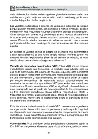 Instituto Nacional de Salud
     Oficina General de Investigación y Transferencia Tecnológica

de la diabetes, los niveles de hemoglobina glicosilada también serían una
variable subrogada, mejor correlacionada con el pronóstico (y por lo tanto
más fiable) que los niveles de glicemia.

Las variables subrogadas o criterios de valoración indirectos se utilizan
porque pueden medirse antes, son cómodos o menos invasivos, pueden
medirse con más frecuencia y pueden acelerar el proceso de aprobación.
Otras ventajas son que es muy posible que su uso reduzca el tamaño de
la muestra en los ensayos clínicos, acorte su duración y, así, reduzca los
costos. El uso de criterios de valoración indirectos también pone a menos
participantes del ensayo en riesgo de reacciones adversas al artículo en
estudio.

En general, la variable clínica se adopta en el ensayo final confirmatorio
a gran escala (fase III) de una nueva terapia médica, mientras que en los
ensayos iniciales exploratorios (fase II) del artículo en estudio, es más
común el uso de variables subrogadas o indirectas.19

Variable de resultados combinados (VRC).18 Las VRC son un recurso
metodológico usado con frecuencia. La finalidad más aducida para su
uso es la disminución del tamaño de muestra requerido para demostrar
efectos, pueden representar, asimismo, una medida del efecto neto global
de una intervención y, ocasionalmente, ser útiles para evitar un sesgo
por riesgos competitivos. Es importante evaluar cuidadosamente los
resultados de los estudios que utilizan VRC para evitar interpretaciones
inadecuadas. Cuando se utiliza una VRC, el significado clínico del efecto
está relacionado con el grado de heterogeneidad de los componentes
en tres dominios: importancia clínica relativa, magnitud del efecto y
frecuencia de eventos. Cuanto mayor sea el grado de heterogeneidad en
estos dominios, mayor será la incertidumbre sobre el significado clínico
del efecto de la intervención.

En la literatura actual es frecuente el uso de VRC con un marcado gradiente
de importancia clínica entre sus componentes y en las que la magnitud
del efecto de la intervención predomina sobre los componentes de menor
importancia. Estas circunstancias podrían favorecen la magnificación del
beneficio real de las intervenciones que evalúan.

Vulnerabilidad.19 La definición de los participantes vulnerables según la
ICH BPC es la siguiente: Personas cuya disposición para participar como

                                          24
 