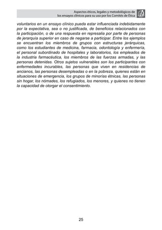 Aspectos éticos, legales y metodológicos de
                       los ensayos clínicos para su uso por los comités de ética

voluntarios en un ensayo clínico pueda estar influenciada indebidamente
por la expectativa, sea o no justificada, de beneficios relacionados con
la participación, o de una respuesta en represalia por parte de personas
de jerarquía superior en caso de negarse a participar. Entre los ejemplos
se encuentran los miembros de grupos con estructuras jerárquicas,
como los estudiantes de medicina, farmacia, odontología y enfermería,
el personal subordinado de hospitales y laboratorios, los empleados de
la industria farmacéutica, los miembros de las fuerzas armadas, y las
personas detenidas. Otros sujetos vulnerables son los participantes con
enfermedades incurables, las personas que viven en residencias de
ancianos, las personas desempleadas o en la pobreza, quienes están en
situaciones de emergencia, los grupos de minorías étnicas, las personas
sin hogar, los nómades, los refugiados, los menores, y quienes no tienen
la capacidad de otorgar el consentimiento.




                                      25
 