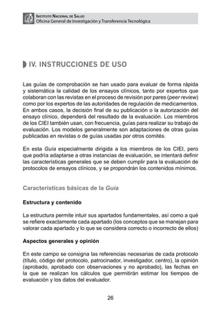 Instituto Nacional de Salud
     Oficina General de Investigación y Transferencia Tecnológica




  IV. Instrucciones de uso

Las guías de comprobación se han usado para evaluar de forma rápida
y sistemática la calidad de los ensayos clínicos, tanto por expertos que
colaboran con las revistas en el proceso de revisión por pares (peer review)
como por los expertos de las autoridades de regulación de medicamentos.
En ambos casos, la decisión final de su publicación o la autorización del
ensayo clínico, dependerá del resultado de la evaluación. Los miembros
de los CIEI también usan, con frecuencia, guías para realizar su trabajo de
evaluación. Los modelos generalmente son adaptaciones de otras guías
publicadas en revistas o de guías usadas por otros comités.

En esta Guía especialmente dirigida a los miembros de los CIEI, pero
que podría adaptarse a otras instancias de evaluación, se intentará definir
las características generales que se deben cumplir para la evaluación de
protocolos de ensayos clínicos, y se propondrán los contenidos mínimos.


Características básicas de la Guía

Estructura y contenido

La estructura permite intuir sus apartados fundamentales, así como a qué
se refiere exactamente cada apartado (los conceptos que se manejan para
valorar cada apartado y lo que se considera correcto o incorrecto de ellos)

Aspectos generales y opinión

En este campo se consigna las referencias necesarias de cada protocolo
(título, código del protocolo, patrocinador, investigador, centro), la opinión
(aprobado, aprobado con observaciones y no aprobado), las fechas en
la que se realizan los cálculos que permitirán estimar los tiempos de
evaluación y los datos del evaluador.


                                          26
 