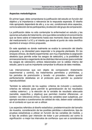 Aspectos éticos, legales y metodológicos de
                        los ensayos clínicos para su uso por los comités de ética

Aspectos metodológicos

En primer lugar, debe comprobarse la justificación del estudio en función del
objetivo y la importancia o relevancia de la respuesta esperada. El diseño
más apropiado dependerá de ello y, a su vez, condicionará otros aspectos,
como la selección de los participantes y la elección del grupo de comparación.

La justificación debe no sólo contemplar la enfermedad en estudio y las
opciones actuales de tratamiento, sino que debe considerar el conocimiento
que se tiene sobre el tratamiento hasta ese momento (fase de desarrollo
del medicamento I a IV) y el interés que desde el punto de vista científico
aportará el ensayo clínico propuesto.

En este apartado es donde realmente se evalúa la corrección del diseño
propuesto y su idoneidad para responder a la pregunta planteada. En los
ensayos clínicos, de diseño experimental, son muy importantes la asignación
aleatoria (que permite evitar los sesgos de selección), y la posibilidad de
enmascaramiento o cegamiento de las distintas intervenciones (para controlar
los sesgos de valoración); ambos relacionados con la validez interna del
estudio, para lo cual es importante comprobar la eficacia de tales medidas.

Las intervenciones que son objeto de comparación (tratamiento
experimental y control), los tratamientos permitidos y prohibidos, y
los periodos de preinclusión y lavado –si proceden-, deben quedar
perfectamente detalladas en el protocolo para permitir su posterior
reproducibilidad.

También la selección de los sujetos: criterios de inclusión y exclusión,
criterios de retirada (para permitir la generalización de los resultados
-validez externa-) y la elección de la variable de resultado adecuada
(sensible, específica y objetiva) que permitan mostrar diferencias –si
existen- con relevancia clínica. Cuando las variables sean subjetivas, por
ejemplo escalas o cuestionarios de calidad de vida, deben estar validados
en el contexto en que se van a utilizar.

Los aspectos referidos al diseño estadístico: predeterminación del tamaño
de muestra, consideración de las posibles pérdidas o abandonos, tipo de
pruebas estadísticas a utilizar en función de las variables de medida, y
el tipo de análisis (por intención de tratar o por protocolo) así como la
significación -o mejor los intervalos de confianza- que van a considerarse

                                       27
 