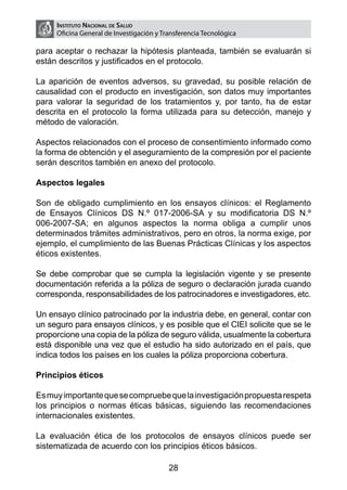 Instituto Nacional de Salud
     Oficina General de Investigación y Transferencia Tecnológica

para aceptar o rechazar la hipótesis planteada, también se evaluarán si
están descritos y justificados en el protocolo.

La aparición de eventos adversos, su gravedad, su posible relación de
causalidad con el producto en investigación, son datos muy importantes
para valorar la seguridad de los tratamientos y, por tanto, ha de estar
descrita en el protocolo la forma utilizada para su detección, manejo y
método de valoración.

Aspectos relacionados con el proceso de consentimiento informado como
la forma de obtención y el aseguramiento de la compresión por el paciente
serán descritos también en anexo del protocolo.

Aspectos legales

Son de obligado cumplimiento en los ensayos clínicos: el Reglamento
de Ensayos Clínicos DS N.º 017-2006-SA y su modificatoria DS N.º
006-2007-SA; en algunos aspectos la norma obliga a cumplir unos
determinados trámites administrativos, pero en otros, la norma exige, por
ejemplo, el cumplimiento de las Buenas Prácticas Clínicas y los aspectos
éticos existentes.

Se debe comprobar que se cumpla la legislación vigente y se presente
documentación referida a la póliza de seguro o declaración jurada cuando
corresponda, responsabilidades de los patrocinadores e investigadores, etc.

Un ensayo clínico patrocinado por la industria debe, en general, contar con
un seguro para ensayos clínicos, y es posible que el CIEI solicite que se le
proporcione una copia de la póliza de seguro válida, usualmente la cobertura
está disponible una vez que el estudio ha sido autorizado en el país, que
indica todos los países en los cuales la póliza proporciona cobertura.

Principios éticos

Es muy importante que se compruebe que la investigación propuesta respeta
los principios o normas éticas básicas, siguiendo las recomendaciones
internacionales existentes.

La evaluación ética de los protocolos de ensayos clínicos puede ser
sistematizada de acuerdo con los principios éticos básicos.

                                          28
 