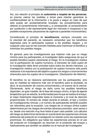 Aspectos éticos, legales y metodológicos de
                        los ensayos clínicos para su uso por los comités de ética

Así, con relación al principio de autonomía o respeto de las personas,
es preciso valorar las medidas a tomar para intentar garantizar la
confidencialidad de la información y la pauta a seguir en caso de que
esta pueda ser accidentalmente revelada, los procedimientos para
obtener el consentimiento informado y, si corresponde, el consentimiento
por sustitución o del representante legal (en menores e incapaces) o las
posibles excepciones (situaciones de urgencia o pacientes inconscientes).

Considerando el principio de beneficencia, siempre vinculado con
la voluntad del paciente, es necesario comprobar que los beneficios
esperados para el participante superan a los posibles riesgos, y en
cualquier caso que se han previsto medidas para maximizar el beneficio y
minimizar los posibles riesgos.

En general, para las investigaciones que implican más que un riesgo
mínimo para los participantes, el investigador debe asegurarse de que el
posible beneficio supere claramente al riesgo: En la investigación médica
con la participación de sujetos humanos, el bienestar de cada sujeto de
la investigación debe tener prioridad sobre todos los demás intereses. La
investigación médica con la participación de sujetos humanos sólo podrá
realizarse si la importancia del objetivo supera los riesgos e inconvenientes
inherentes para los sujetos de la investigación. (Declaración de Helsinki).

El beneficio no se relaciona estrictamente con los participantes, sino
que en realidad se relaciona más con el beneficio para la sociedad, es
decir, la acumulación de nuevos conocimientos y el avance de la ciencia.
Obviamente, tanto el riesgo de daño como los posibles beneficios
dependen, en gran medida, de la fase del ensayo clínico, el tipo de agente
terapéutico que se estudia, la enfermedad para la que se realiza el ensayo,
el mejor tratamiento disponible hasta el momento y el nivel de atención
proporcionado. El número de visitas durante el estudio, el tipo y número
de investigaciones clínicas, y el número de participantes también pueden
ser relevantes para la ecuación. Los riesgos de un ensayo clínico suelen
determinarse por los riesgos de eventos adversos previstos, sean serios o
no, desde una reacción muy leve hasta el peor caso posible. Los cálculos
del riesgo se determinan teniendo en cuenta tanto las experiencias clínicas
anteriores del producto en investigación en estudio como las experiencias
preclínicas. Es obligatorio que todas las experiencias previas en el uso
del producto en investigación se resuman en el protocolo del ensayo y
habitualmente que también se detallen en el manual del investigador.

                                       29
 