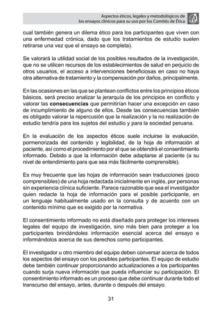Aspectos éticos, legales y metodológicos de
                        los ensayos clínicos para su uso por los comités de ética

cual también genera un dilema ético para los participantes que viven con
una enfermedad crónica, dado que los tratamientos de estudio suelen
retirarse una vez que el ensayo se completa).

Se valorará la utilidad social de los posibles resultados de la investigación,
que no se utilicen recursos de los establecimientos de salud en perjuicio de
otros usuarios, el acceso a intervenciones beneficiosas en caso no haya
otra alternativa de tratamiento y la compensación por daños, principalmente.

En las ocasiones en las que se plantean conflictos entre los principios éticos
básicos, será preciso analizar la jerarquía de los principios en conflicto y
valorar las consecuencias que permitirían hacer una excepción en caso
de incumplimiento de alguno de ellos. Desde las consecuencias también
es obligado valorar la repercusión que la realización y la no realización de
estudio tendría para los sujetos del estudio y para la sociedad peruana.

En la evaluación de los aspectos éticos suele incluirse la evaluación,
pormenorizada del contenido y legibilidad, de la hoja de información al
paciente, así como el procedimiento por el que se obtendrá el consentimiento
informado. Debido a que la información debe adaptarse al paciente (a su
nivel de entendimiento para que sea más fácilmente comprensible).

Es muy frecuente que las hojas de información sean traducciones (poco
comprensibles) de una hoja redactada inicialmente en inglés, por personas
sin experiencia clínica suficiente. Parece razonable que sea el investigador
quien redacte la hoja de información para el posible participante, en
un lenguaje habitualmente usado en la consulta y de acuerdo con un
contenido mínimo que es exigido por la normativa.

El consentimiento informado no está diseñado para proteger los intereses
legales del equipo de investigación, sino más bien para proteger a los
participantes brindándoles información esencial acerca del ensayo e
informándolos acerca de sus derechos como participantes.

El investigador u otro miembro del equipo deben conversar acerca de todos
los aspectos del ensayo con los posibles participantes. El equipo de estudio
debe también continuar proporcionando actualizaciones a los participantes
cuando surja nueva información que pueda influenciar su participación. El
consentimiento informado es un proceso que debe continuar durante todo el
transcurso del ensayo, antes, durante o después del ensayo.

                                       31
 