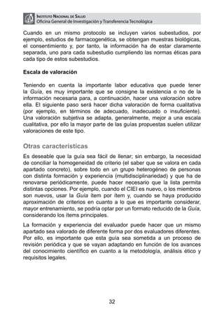 Instituto Nacional de Salud
     Oficina General de Investigación y Transferencia Tecnológica

Cuando en un mismo protocolo se incluyen varios subestudios, por
ejemplo, estudios de farmacogenética, se obtengan muestras biológicas,
el consentimiento y, por tanto, la información ha de estar claramente
separada, uno para cada subestudio cumpliendo las normas éticas para
cada tipo de estos subestudios.

Escala de valoración

Teniendo en cuenta la importante labor educativa que puede tener
la Guía, es muy importante que se consigne la existencia o no de la
información necesaria para, a continuación, hacer una valoración sobre
ella. El siguiente paso será hacer dicha valoración de forma cualitativa
(por ejemplo, en términos de adecuado, inadecuado o insuficiente).
Una valoración subjetiva se adapta, generalmente, mejor a una escala
cualitativa, por ello la mayor parte de las guías propuestas suelen utilizar
valoraciones de este tipo.

Otras características
Es deseable que la guía sea fácil de llenar; sin embargo, la necesidad
de conciliar la homogeneidad de criterio (el saber que se valora en cada
apartado concreto), sobre todo en un grupo heterogéneo de personas
con distinta formación y experiencia (multidisciplinariedad) y que ha de
renovarse periódicamente, puede hacer necesario que la lista permita
distintas opciones. Por ejemplo, cuando el CIEI es nuevo, o los miembros
son nuevos, usar la Guía ítem por ítem y, cuando se haya producido
aproximación de criterios en cuanto a lo que es importante considerar,
mayor entrenamiento, se podría optar por un formato reducido de la Guía,
considerando los ítems principales.
La formación y experiencia del evaluador puede hacer que un mismo
apartado sea valorado de diferente forma por dos evaluadores diferentes.
Por ello, es importante que esta guía sea sometida a un proceso de
revisión periódica y que se vayan adaptando en función de los avances
del conocimiento científico en cuanto a la metodología, análisis ético y
requisitos legales.




                                          32
 
