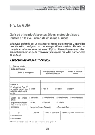 Aspectos éticos, legales y metodológicos de
                                     los ensayos clínicos para su uso por los comités de ética




    V. La Guía

Guía de principios/aspectos éticos, metodológicos y
legales en la evaluación de ensayos clínicos

Esta Guía pretende ser un estándar de todos los elementos y apartados
que deberían configurar en un ensayo clínico modelo. En ella se
consideran todos los aspectos metodológicos, éticos y legales que deben
ser evaluados con un cierto grado de exhaustividad por todos los miembros
de un CIEI.

ASPECTOS GENERALES Y OPINIÓN

    Titulo del estudio
 Código del Protocolo
                                                Investigadores del estudio que        Número de personas a
          Centros de investigación
                                                     solicitan aprobación.                  reclutar




Fase del EC
En el caso de Fase IV
se puede marcar dos □ Fase I                  □ Fase II          □ Fase III          □ Fase IV
opciones, cuando corres-
ponda.

 Objetivo del ensayo □ Tolerabilidad	     □ Farmacocinética	       □ Farmacodinamia	      □ Búsqueda de dosis
 clínico:
 Se puede marcar dos o □ Eficacia	        □ Seguridad	             □ Profilaxis
 más opciones cuando
 corresponda           □ Farmacogenómica	 □ Diagnóstico	           □ Otros (especificar) …………………………


          Tipo                   Opinión*          Fecha de evaluación        Nombre y apellido del evaluador
Evaluación inicial
Evaluación final
*Opinión: aprobado, aprobado con observaciones o no aprobado



                                                     33
 