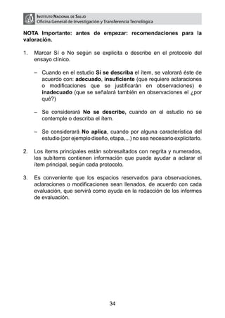 Instituto Nacional de Salud
     Oficina General de Investigación y Transferencia Tecnológica

NOTA Importante: antes de empezar: recomendaciones para la
valoración.

1.	 Marcar Sí o No según se explicita o describe en el protocolo del
    ensayo clínico.

    –	 Cuando en el estudio Sí se describa el ítem, se valorará éste de
       acuerdo con: adecuado, insuficiente (que requiere aclaraciones
       o modificaciones que se justificarán en observaciones) e
       inadecuado (que se señalará también en observaciones el ¿por
       qué?)

    –	 Se considerará No se describe, cuando en el estudio no se
       contemple o describa el ítem.

    –	 Se considerará No aplica, cuando por alguna característica del
       estudio (por ejemplo diseño, etapa,...) no sea necesario explicitarlo.

2.	 Los ítems principales están sobresaltados con negrita y numerados,
    los subítems contienen información que puede ayudar a aclarar el
    ítem principal, según cada protocolo.

3.	 Es conveniente que los espacios reservados para observaciones,
    aclaraciones o modificaciones sean llenados, de acuerdo con cada
    evaluación, que servirá como ayuda en la redacción de los informes
    de evaluación.




                                          34
 