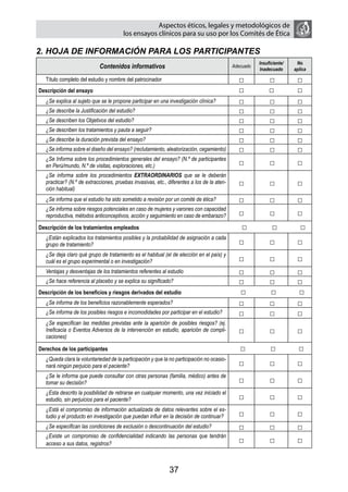 Aspectos éticos, legales y metodológicos de
                                       los ensayos clínicos para su uso por los comités de ética

2. HOJA DE INFORMACIÓN PARA LOS PARTICIPANTES
                                                                                                       Insuficiente/    No
                            Contenidos informativos                                         Adecuado
                                                                                                       Inadecuado      aplica

   Título completo del estudio y nombre del patrocinador                                      □             □           □
Descripción del ensayo                                                                        □             □           □
   ¿Se explica al sujeto que se le propone participar en una investigación clínica?           □             □           □
   ¿Se describe la Justificación del estudio?                                                 □             □           □
   ¿Se describen los Objetivos del estudio?                                                   □             □           □
   ¿Se describen los tratamientos y pauta a seguir?                                           □             □           □
   ¿Se describe la duración prevista del ensayo?                                              □             □           □
   ¿Se informa sobre el diseño del ensayo? (reclutamiento, aleatorización, cegamiento)        □             □           □
   ¿Se Informa sobre los procedimientos generales del ensayo? (N.º de participantes
   en Perú/mundo, N.º de visitas, exploraciones, etc.)                                        □             □           □
   ¿Se informa sobre los procedimientos EXTRAORDINARIOS que se le deberán
   practicar? (N.º de extracciones, pruebas invasivas, etc., diferentes a los de la aten-     □             □           □
   ción habitual)
   ¿Se informa que el estudio ha sido sometido a revisión por un comité de ética?             □             □           □
   ¿Se informa sobre riesgos potenciales en caso de mujeres y varones con capacidad
   reproductiva, métodos anticonceptivos, acción y seguimiento en caso de embarazo?           □             □           □
Descripción de los tratamientos empleados                                                       □            □            □
   ¿Están explicados los tratamientos posibles y la probabilidad de asignación a cada
   grupo de tratamiento?                                                                      □             □           □
   ¿Se deja claro qué grupo de tratamiento es el habitual (el de elección en el país) y
   cuál es el grupo experimental o en investigación?                                          □             □           □
   Ventajas y desventajas de los tratamientos referentes al estudio                           □             □           □
   ¿Se hace referencia al placebo y se explica su significado?                                □             □           □
Descripción de los beneficios y riesgos derivados del estudio                                 □             □           □
   ¿Se informa de los beneficios razonablemente esperados?                                    □             □           □
   ¿Se informa de los posibles riesgos e incomodidades por participar en el estudio?          □             □           □
   ¿Se especifican las medidas previstas ante la aparición de posibles riesgos? (ej.
   Ineficacia o Eventos Adversos de la intervención en estudio, aparición de compli-          □             □           □
   caciones)

Derechos de los participantes                                                                  □             □           □
   ¿Queda clara la voluntariedad de la participación y que la no participación no ocasio-
   nará ningún perjuicio para el paciente?                                                    □             □           □
   ¿Se le informa que puede consultar con otras personas (familia, médico) antes de
   tomar su decisión?                                                                         □             □           □
   ¿Esta descrito la posibilidad de retirarse en cualquier momento, una vez iniciado el
   estudio, sin perjuicios para el paciente?                                                  □             □           □
   ¿Está el compromiso de información actualizada de datos relevantes sobre el es-
   tudio y el producto en investigación que puedan influir en la decisión de continuar?       □             □           □
   ¿Se especifican las condiciones de exclusión o descontinuación del estudio?                □             □           □
   ¿Existe un compromiso de confidencialidad indicando las personas que tendrán
   acceso a sus datos, registros?                                                             □             □           □


                                                             37
 