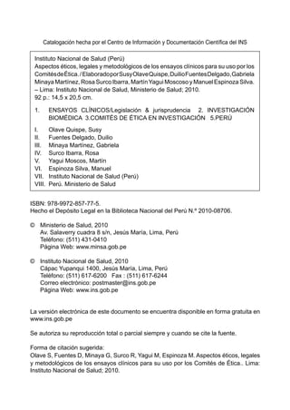 Catalogación hecha por el Centro de Información y Documentación Científica del INS

 Instituto Nacional de Salud (Perú)
 Aspectos éticos, legales y metodológicos de los ensayos clínicos para su uso por los
 Comités de Ética. / Elaborado por Susy Olave Quispe, Duilio Fuentes Delgado, Gabriela
 Minaya Martínez, Rosa Surco Ibarra, Martín Yagui Moscoso y Manuel Espinoza Silva.
 – Lima: Instituto Nacional de Salud, Ministerio de Salud; 2010.
 92 p.: 14,5 x 20,5 cm.

 1.	     ENSAYOS CLÍNICOS/Legislación & jurisprudencia 2. INVESTIGACIÓN
         BIOMÉDICA 3.COMITÉS DE ÉTICA EN INVESTIGACIÓN 5.PERÚ
 I.	    Olave Quispe, Susy
 II.	 Fuentes Delgado, Duilio
 III.	 Minaya Martínez, Gabriela
 IV.	 Surco Ibarra, Rosa
 V.	 Yagui Moscos, Martín
 VI.	 Espinoza Silva, Manuel
 VII.	 Instituto Nacional de Salud (Perú)
 VIII.	 Perú. Ministerio de Salud


ISBN: 978-9972-857-77-5.
Hecho el Depósito Legal en la Biblioteca Nacional del Perú N.º 2010-08706.

©	 Ministerio de Salud, 2010					
	 Av. Salaverry cuadra 8 s/n, Jesús María, Lima, Perú		
	 Teléfono: (511) 431-0410		
	 Página Web: www.minsa.gob.pe
			
©	 Instituto Nacional de Salud, 2010
	 Cápac Yupanqui 1400, Jesús María, Lima, Perú
	 Teléfono: (511) 617-6200 Fax : (511) 617-6244
	 Correo electrónico: postmaster@ins.gob.pe
	 Página Web: www.ins.gob.pe


La versión electrónica de este documento se encuentra disponible en forma gratuita en
www.ins.gob.pe

Se autoriza su reproducción total o parcial siempre y cuando se cite la fuente.

Forma de citación sugerida:
Olave S, Fuentes D, Minaya G, Surco R, Yagui M, Espinoza M. Aspectos éticos, legales
y metodológicos de los ensayos clínicos para su uso por los Comités de Ética.. Lima:
Instituto Nacional de Salud; 2010.
 