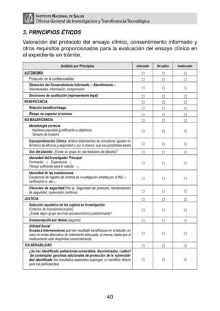 Instituto Nacional de Salud
       Oficina General de Investigación y Transferencia Tecnológica

3. PRINCIPIOS ÉTICOS
Valoración del protocolo del ensayo clínico, consentimiento informado y
otros requisitos proporcionados para la evaluación del ensayo clínico en
el expediente en trámite.
                          Análisis por Principios                                Adecuado   No aplica   Inadecuado

AUTONOMÍA                                                                           □          □            □
  Protección de la confidencialidad                                                 □          □            □
  Obtención del Consentimiento Informado □ Asentimiento □
  Voluntariedad, información, comprensión                                           □          □            □
  Decisiones de sustitución (representante legal)                                   □          □            □
BENEFICENCIA                                                                        □          □            □
  Relación beneficio/riesgo                                                         □          □            □
  Riesgo no superior al mínimo                                                      □          □            □
NO MALEFICENCIA                                                                     □          □            □
  Metodología correcta
   Hipótesis plausible (justificación y objetivos)                                  □          □            □
   Tamaño de muestra
  Equi-ponderación Clínica: Ambos tratamientos se consideran iguales en
  términos de eficacia y seguridad o, por lo menos, que esa posibilidad exista      □          □            □
  Uso del placebo ¿Existe un grupo en uso exclusivo de placebo?                     □          □            □
  Idoneidad del Investigador Principal
  Formación □ Experiencia □                                                         □          □            □
  Tiempo suficiente para el estudio □
  Idoneidad de las instalaciones
  Constancia de registro de centros de investigación emitida por el INS □           □          □            □
  verificación in situ □
  Cláusulas de seguridad (Por ej. Seguridad del producto, monitorización
  de seguridad, supervisión continua)                                               □          □            □
JUSTICIA                                                                            □          □            □
  Selección equitativa de los sujetos en investigación
  (Criterios de inclusión/exclusión)                                                □          □            □
  ¿Existe algún grupo de nivel socioeconómico predominante?
  Compensación por daños (seguros)                                                  □          □            □
  Utilidad Social
  Acceso a intervenciones que han resultado beneficiosos en el estudio, en
  caso no exista alternativa de tratamiento adecuada, al menos, hasta que el        □          □            □
  medicamento esté disponible comercialmente.
VULNERABILIDAD                                                                      □          □            □
  ¿Se han identificado poblaciones vulnerables, discriminadas, cuáles?
   Se contemplan garantías adicionales de protección de la vulnerabili-
  dad identificada (los resultados esperados supongan un beneficio directo          □          □            □
  para los participantes)




                                                            40
 