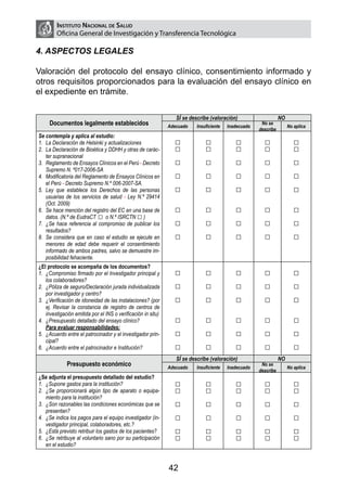 Instituto Nacional de Salud
         Oficina General de Investigación y Transferencia Tecnológica

4. ASPECTOS LEGALES

Valoración del protocolo del ensayo clínico, consentimiento informado y
otros requisitos proporcionados para la evaluación del ensayo clínico en
el expediente en trámite.


                                                                  SÍ se describe (valoración)                     NO
     Documentos legalmente establecidos                        Adecuado    Insuficiente   Inadecuado
                                                                                                        No se
                                                                                                                       No aplica
                                                                                                       describe
Se contempla y aplica al estudio:
1.	 La Declaración de Helsinki y actualizaciones                 □             □             □           □                □
2.	 La Declaración de Bioética y DDHH y otras de carác-          □             □             □           □                □
    ter supranacional
3.	 Reglamento de Ensayos Clínicos en el Perú - Decreto          □             □             □           □                □
    Supremo N. º017-2006-SA
4.	 Modificatoria del Reglamento de Ensayos Clínicos en          □             □             □           □                □
    el Perú - Decreto Supremo N.º 006-2007-SA.
5.	 Ley que establece los Derechos de las personas               □             □             □           □                □
    usuarias de los servicios de salud - Ley N.º 29414
    (Oct. 2009)
6.	 Se hace mención del registro del EC en una base de           □             □             □           □                □
    datos. (N.º de EudraCT □ o N.º ISRCTN □ )
7.	 ¿Se hace referencia al compromiso de publicar los            □             □             □           □                □
    resultados?
8.	 Se considera que en caso el estudio se ejecute en            □             □             □           □                □
    menores de edad debe requerir el consentimiento
    informado de ambos padres, salvo se demuestre im-
    posibilidad fehaciente.
¿El protocolo se acompaña de los documentos?
1.	 ¿Compromiso firmado por el Investigador principal y          □             □             □           □                □
    los colaboradores?
2.	 ¿Póliza de seguro/Declaración jurada individualizada         □             □             □           □                □
    por investigador y centro?
3.	 ¿Verificación de idoneidad de las instalaciones? (por        □             □             □           □                □
    ej. Revisar la constancia de registro de centros de
    investigación emitida por el INS o verificación in situ)
4.	 ¿Presupuesto detallado del ensayo clínico?                   □             □             □           □                □
	 Para evaluar responsabilidades:
5.	 ¿Acuerdo entre el patrocinador y el investigador prin-       □             □             □           □                □
    cipal?
6.	 ¿Acuerdo entre el patrocinador e Institución?                □             □             □           □                □
                                                                  SÍ se describe (valoración)                     NO
              Presupuesto económico                            Adecuado    Insuficiente   Inadecuado
                                                                                                        No se
                                                                                                                       No aplica
                                                                                                       describe
¿Se adjunta el presupuesto detallado del estudio?
1.	 ¿Supone gastos para la institución?                          □             □             □           □                □
2.	 ¿Se proporcionará algún tipo de aparato o equipa-            □             □             □           □                □
    miento para la institución?
3.	 ¿Son razonables las condiciones económicas que se            □             □             □           □                □
    presentan?
4.	 ¿Se indica los pagos para el equipo investigador (in-        □             □             □           □                □
    vestigador principal, colaboradores, etc.?
5.	 ¿Está previsto retribuir los gastos de los pacientes?        □             □             □           □                □
6.	 ¿Se retribuye al voluntario sano por su participación        □             □             □           □                □
    en el estudio?



                                                               42
 