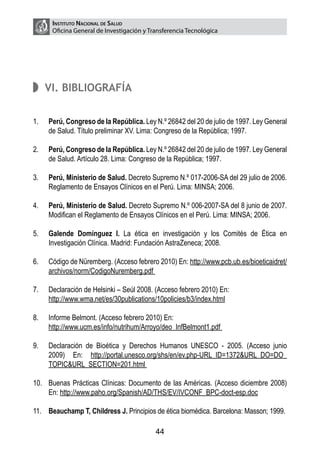 Instituto Nacional de Salud
       Oficina General de Investigación y Transferencia Tecnológica




      VI. Bibliografía


1.	   Perú, Congreso de la República. Ley N.º 26842 del 20 de julio de 1997. Ley General
      de Salud. Título preliminar XV. Lima: Congreso de la República; 1997.

2.	   Perú, Congreso de la República. Ley N.º 26842 del 20 de julio de 1997. Ley General
      de Salud. Artículo 28. Lima: Congreso de la República; 1997.

3.	   Perú, Ministerio de Salud. Decreto Supremo N.º 017-2006-SA del 29 julio de 2006.
      Reglamento de Ensayos Clínicos en el Perú. Lima: MINSA; 2006.

4.	   Perú, Ministerio de Salud. Decreto Supremo N.º 006-2007-SA del 8 junio de 2007.
      Modifican el Reglamento de Ensayos Clínicos en el Perú. Lima: MINSA; 2006.

5.	   Galende Domínguez I. La ética en investigación y los Comités de Ética en
      Investigación Clínica. Madrid: Fundación AstraZeneca; 2008.

6.	   Código de Nüremberg. (Acceso febrero 2010) En: http://www.pcb.ub.es/bioeticaidret/
      archivos/norm/CodigoNuremberg.pdf

7.	   Declaración de Helsinki – Seúl 2008. (Acceso febrero 2010) En:
	     http://www.wma.net/es/30publications/10policies/b3/index.html

8.	   Informe Belmont. (Acceso febrero 2010) En:
	     http://www.ucm.es/info/nutrihum/Arroyo/deo_InfBelmont1.pdf

9.	   Declaración de Bioética y Derechos Humanos UNESCO - 2005. (Acceso junio
      2009) En: http://portal.unesco.org/shs/en/ev.php-URL_ID=1372&URL_DO=DO_
      TOPIC&URL_SECTION=201.html

10.	 Buenas Prácticas Clínicas: Documento de las Américas. (Acceso diciembre 2008)
     En: http://www.paho.org/Spanish/AD/THS/EV/IVCONF_BPC-doct-esp.doc

11.	 Beauchamp T, Childress J. Principios de ética biomédica. Barcelona: Masson; 1999.

                                            44
 