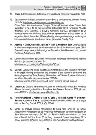 Aspectos éticos, legales y metodológicos de
                             los ensayos clínicos para su uso por los comités de ética

12.	 Gracia D. Procedimientos de Decisión en Ética Clínica. Barcelona: Triacastella, 2008.

13.	 Declaración de la Red Latinoamericana de Ética y Medicamentos. (Acceso febrero
     2010) En: http://www.boletinfarmacos.org/relem/relem.htm
	    Primer Taller Latinoamericano de Ensayos Clínicos y Ética realizado en Buenos Aires
     (Argentina) el 12 y 13 de mayo de 2008, patrocinada por la Fundación WEMOS
     (Holanda), OPS (Argentina) y Salud y Fármacos (EE.UU.), participación de 24
     expertos en ensayos clínicos y ética, quienes representaban a cinco países de LA
     (Argentina, Brasil, Costa Rica, México y Perú) y a las agencias encargadas de regular
     los ensayos clínicos en tres de esos países (Argentina, Brasil y Perú).

14.	 Asensio J, Díaz F, Galende I, Iglesias P, Íñigo J, Madero R, et al. Lista Guía para
     la evaluación de protocolos de ensayos clínicos. En: Guías Operativas para CEI-II.
     Evaluación de protocolos de Investigación Biomédica. Inés Galende(coord.) Madrid:
     Fundación AstraZeneca; 2007.

15.	 Comités Institucionales de Ética en Investigación registrados en el Instituto Nacional
     de Salud. (acceso octubre 2008) En:
	    http://www.ins.gob.pe/registroEC/listaregistroCIEI.asp

16.	 Olave S. Outsourcing clinical trials to Latin America; trends and risks en: Final report
     of the expert meeting:”clinical trials and protection of trial subject in low-income and
     developing countries” Date: Tuesday 6 November 2007.Venue: European Parliament,
     rue Wiertz, Brussels. (Acceso noviembre 2008) En:
	    http://www.wemos.nl/Documents/report_expert_meeting_clinical_trials.pdf

17.	 Laporte JR. Glosario de términos utilizados en investigación clínica. En: Principios
     Básicos de Investigación Clínica. Barcelona: AstraZeneca. Barcelona 2001. (Acceso
     enero 2009) En: http://www.icf.uab.es/llibre/llibrc.htm

18.	 Ferreira-González I, Alonso-Coello P, Solà I, Pacheco-Huergo V, Domingo-
     Salvany A, Alonso J, et al. Variables de resultado combinadas en los ensayos
     clínicos. Rev Esp Cardiol. 2008; 61(3): 283-90.

19.	 Centro de ensayos clínicos, Universidad de Hong Kong SAR, RP de China.
     Asociación de Acreditación de los Programas de Protección para la Investigación en
     Seres Humanos Washington, DC, EE. UU. Revisión de Ensayos clínicos: Una Guía
     para el Comité de Ética. Johan PE Karlberg., Marjorie A Speers. Hong Kong, RP de
     China, marzo 2010.(Acceso mayo 2010) En: http://www.ClinicalTrialMagnifier.com


                                            45
 