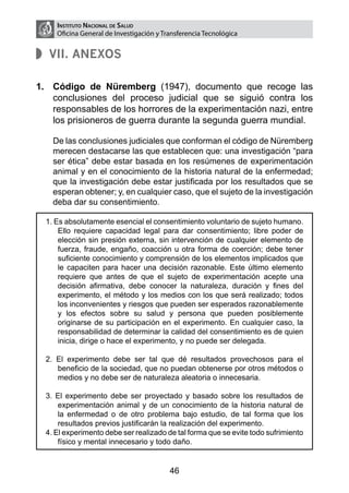 Instituto Nacional de Salud
       Oficina General de Investigación y Transferencia Tecnológica


     VII. Anexos

1. 	 Código de Nüremberg (1947), documento que recoge las
     conclusiones del proceso judicial que se siguió contra los
     responsables de los horrores de la experimentación nazi, entre
     los prisioneros de guerra durante la segunda guerra mundial.

	     De las conclusiones judiciales que conforman el código de Nüremberg
      merecen destacarse las que establecen que: una investigación “para
      ser ética” debe estar basada en los resúmenes de experimentación
      animal y en el conocimiento de la historia natural de la enfermedad;
      que la investigación debe estar justificada por los resultados que se
      esperan obtener; y, en cualquier caso, que el sujeto de la investigación
      deba dar su consentimiento.

    1. Es absolutamente esencial el consentimiento voluntario de sujeto humano.
        Ello requiere capacidad legal para dar consentimiento; libre poder de
        elección sin presión externa, sin intervención de cualquier elemento de
        fuerza, fraude, engaño, coacción u otra forma de coerción; debe tener
        suficiente conocimiento y comprensión de los elementos implicados que
        le capaciten para hacer una decisión razonable. Este último elemento
        requiere que antes de que el sujeto de experimentación acepte una
        decisión afirmativa, debe conocer la naturaleza, duración y fines del
        experimento, el método y los medios con los que será realizado; todos
        los inconvenientes y riesgos que pueden ser esperados razonablemente
        y los efectos sobre su salud y persona que pueden posiblemente
        originarse de su participación en el experimento. En cualquier caso, la
        responsabilidad de determinar la calidad del consentimiento es de quien
        inicia, dirige o hace el experimento, y no puede ser delegada.

    2. El experimento debe ser tal que dé resultados provechosos para el
       beneficio de la sociedad, que no puedan obtenerse por otros métodos o
       medios y no debe ser de naturaleza aleatoria o innecesaria.

    3. El experimento debe ser proyectado y basado sobre los resultados de
        experimentación animal y de un conocimiento de la historia natural de
        la enfermedad o de otro problema bajo estudio, de tal forma que los
        resultados previos justificarán la realización del experimento.
    4. El experimento debe ser realizado de tal forma que se evite todo sufrimiento
        físico y mental innecesario y todo daño.


                                            46
 