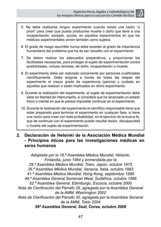 Aspectos éticos, legales y metodológicos de
                         los ensayos clínicos para su uso por los comités de ética


  5. No debe realizarse ningún experimento cuando exista una razón “a
     priori” para creer que pueda producirse muerte o daño que lleve a una
     incapacitación, excepto, quizás, en aquellos experimentos en que los
     médicos experimentales sirven también como sujetos.
  6. El grado de riesgo asumible nunca debe exceder al grado de importancia
      humanitaria del problema que ha de ser resuelto con el experimento.
  7. Se deben realizar los adecuados preparativos, y proporcionar las
     facilidades necesarias, para proteger al sujeto de experimentación contra
     posibilidades, incluso remotas, de daño, incapacitación o muerte.
  8. El experimento debe ser realizado únicamente por personas cualificadas
      científicamente. Debe exigirse a través de todas las etapas del
      experimento el mayor grado de experiencia (pericia) y cuidado en
      aquellos que realizan o están implicados en dicho experimento.
  9. Durante la realización del experimento, el sujeto de experimentación debe
      estar en libertad de interrumpirlo, si considera que ha alcanzado un estado
      físico o mental en que le parece imposible continuar en el experimento.
  10. Durante la realización del experimento el científico responsable tiene que
      estar preparado para terminar el experimento en cualquier fase, si tiene
      una razón para creer con toda probabilidad, en el ejercicio de la buena fe,
      que de continuar con el experimento puede resultar lesión, discapacidad
      o muerte del sujeto de experimentación.

2. 	 Declaración de Helsinki de la Asociación Médica Mundial
     - Principios éticos para las investigaciones médicas en
     seres humanos

       Adoptada por la 18.ª Asamblea Médica Mundial, Helsinki,
                Finlandia, junio 1964 y enmendada por la
      29.ª Asamblea Médica Mundial, Tokio, Japón, octubre 1975
     35.ª Asamblea Médica Mundial, Venecia, Italia, octubre 1983
     41.ª Asamblea Médica Mundial, Hong Kong, septiembre 1989
   48.ª Asamblea General Somerset West, Sudáfrica, octubre 1996
      52.ª Asamblea General, Edimburgo, Escocia, octubre 2000
Nota de Clarificación del Párrafo 29, agregada por la Asamblea General
                      de la AMM, Washington 2002
Nota de Clarificación del Párrafo 30, agregada por la Asamblea General
                         de la AMM, Tokio 2004
          59ª Asamblea General, Seúl, Corea, octubre 2008

                                        47
 