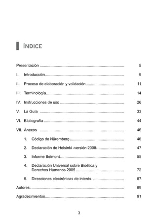 Índice


Presentación	................................................................................ 	       5

I.	   Introducción. ......................................................................... 	
                  .                                                                                   9

II.	 Proceso de elaboración y validación. ................................... 	
                                        .                                                            11

III.	 Terminología. ........................................................................ 	
                  .                                                                                  14

IV.	 Instrucciones de uso............................................................. 	             26

V.	 La Guía	 ................................................................................ 	      33

VI.	 Bibliografía............................................................................ 	      44

VII.	 Anexos	 ................................................................................ 	     46

	     1.	 Código de Nüremberg.................................................... 	                  46

	     2.	 Declaración de Helsinki -versión 2008-......................... 	
                                                .                                                    47

	     3.	 Informe Belmont............................................................. 	             55

	     4.	 Declaración Universal sobre Bioética y
          Derechos Humanos 2005.............................................. 	                      72

	     5.	 Direcciones electrónicas de interés .............................. 	                       87

Autores......................................................................................... 	   89

Agradecimientos. ......................................................................... 	
               .                                                                                     91



                                                      3
 