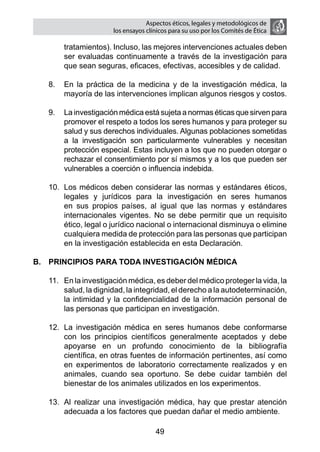 Aspectos éticos, legales y metodológicos de
                       los ensayos clínicos para su uso por los comités de ética

       tratamientos). Incluso, las mejores intervenciones actuales deben
       ser evaluadas continuamente a través de la investigación para
       que sean seguras, eficaces, efectivas, accesibles y de calidad.

   8.	 En la práctica de la medicina y de la investigación médica, la
       mayoría de las intervenciones implican algunos riesgos y costos.

   9.	 La investigación médica está sujeta a normas éticas que sirven para
       promover el respeto a todos los seres humanos y para proteger su
       salud y sus derechos individuales. Algunas poblaciones sometidas
       a la investigación son particularmente vulnerables y necesitan
       protección especial. Estas incluyen a los que no pueden otorgar o
       rechazar el consentimiento por sí mismos y a los que pueden ser
       vulnerables a coerción o influencia indebida.

   10.	 Los médicos deben considerar las normas y estándares éticos,
        legales y jurídicos para la investigación en seres humanos
        en sus propios países, al igual que las normas y estándares
        internacionales vigentes. No se debe permitir que un requisito
        ético, legal o jurídico nacional o internacional disminuya o elimine
        cualquiera medida de protección para las personas que participan
        en la investigación establecida en esta Declaración.

B.	 PRINCIPIOS PARA TODA INVESTIGACIÓN MÉDICA

   11.	 En la investigación médica, es deber del médico proteger la vida, la
        salud, la dignidad, la integridad, el derecho a la autodeterminación,
        la intimidad y la confidencialidad de la información personal de
        las personas que participan en investigación.

   12.	 La investigación médica en seres humanos debe conformarse
        con los principios científicos generalmente aceptados y debe
        apoyarse en un profundo conocimiento de la bibliografía
        científica, en otras fuentes de información pertinentes, así como
        en experimentos de laboratorio correctamente realizados y en
        animales, cuando sea oportuno. Se debe cuidar también del
        bienestar de los animales utilizados en los experimentos.

   13.	 Al realizar una investigación médica, hay que prestar atención
        adecuada a los factores que puedan dañar el medio ambiente.

                                      49
 
