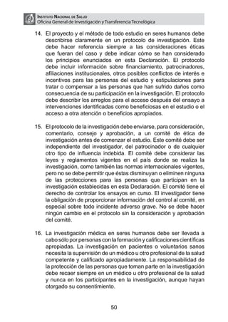 Instituto Nacional de Salud
 Oficina General de Investigación y Transferencia Tecnológica

14.	 El proyecto y el método de todo estudio en seres humanos debe
     describirse claramente en un protocolo de investigación. Este
     debe hacer referencia siempre a las consideraciones éticas
     que fueran del caso y debe indicar cómo se han considerado
     los principios enunciados en esta Declaración. El protocolo
     debe incluir información sobre financiamiento, patrocinadores,
     afiliaciones institucionales, otros posibles conflictos de interés e
     incentivos para las personas del estudio y estipulaciones para
     tratar o compensar a las personas que han sufrido daños como
     consecuencia de su participación en la investigación. El protocolo
     debe describir los arreglos para el acceso después del ensayo a
     intervenciones identificadas como beneficiosas en el estudio o el
     acceso a otra atención o beneficios apropiados.

15.	 El protocolo de la investigación debe enviarse, para consideración,
     comentario, consejo y aprobación, a un comité de ética de
     investigación antes de comenzar el estudio. Este comité debe ser
     independiente del investigador, del patrocinador o de cualquier
     otro tipo de influencia indebida. El comité debe considerar las
     leyes y reglamentos vigentes en el país donde se realiza la
     investigación, como también las normas internacionales vigentes,
     pero no se debe permitir que éstas disminuyan o eliminen ninguna
     de las protecciones para las personas que participan en la
     investigación establecidas en esta Declaración. El comité tiene el
     derecho de controlar los ensayos en curso. El investigador tiene
     la obligación de proporcionar información del control al comité, en
     especial sobre todo incidente adverso grave. No se debe hacer
     ningún cambio en el protocolo sin la consideración y aprobación
     del comité.

16.	 La investigación médica en seres humanos debe ser llevada a
     cabo sólo por personas con la formación y calificaciones científicas
     apropiadas. La investigación en pacientes o voluntarios sanos
     necesita la supervisión de un médico u otro profesional de la salud
     competente y calificado apropiadamente. La responsabilidad de
     la protección de las personas que toman parte en la investigación
     debe recaer siempre en un médico u otro profesional de la salud
     y nunca en los participantes en la investigación, aunque hayan
     otorgado su consentimiento.


                                      50
 