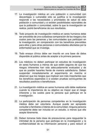 Aspectos éticos, legales y metodológicos de
                   los ensayos clínicos para su uso por los comités de ética

17.	 La investigación médica en una población o comunidad con
     desventajas o vulnerable sólo se justifica si la investigación
     responde a las necesidades y prioridades de salud de esta
     población o comunidad y si existen posibilidades razonables de
     que la población o comunidad, sobre la que la investigación se
     realiza, podrá beneficiarse de sus resultados.

18.	 Todo proyecto de investigación médica en seres humanos debe
     ser precedido de una cuidadosa comparación de los riesgos y los
     costos para las personas y las comunidades que participan en
     la investigación, en comparación con los beneficios previsibles
     para ellos y para otras personas o comunidades afectadas por la
     enfermedad que se investiga.

19.	 Todo ensayo clínico debe ser inscrito en una base de datos
     disponible al público antes de aceptar a la primera persona.

20.	 Los médicos no deben participar en estudios de investigación
     en seres humanos a menos de que estén seguros de que los
     riesgos inherentes han sido adecuadamente evaluados y de
     que es posible hacerles frente de manera satisfactoria. Deben
     suspender inmediatamente el experimento en marcha si
     observan que los riesgos que implican son más importantes que
     los beneficios esperados o si existen pruebas concluyentes de
     resultados positivos o beneficiosos.

21.	 La investigación médica en seres humanos sólo debe realizarse
     cuando la importancia de su objetivo es mayor que el riesgo
     inherente y los costos para la persona que participa en la
     investigación.

22.	 La participación de personas competentes en la investigación
     médica debe ser voluntaria. Aunque puede ser apropiado
     consultar a familiares o líderes de la comunidad, ninguna persona
     competente debe ser incluida en un estudio, a menos que ella
     acepte libremente.

23.	 Deben tomarse toda clase de precauciones para resguardar la
     intimidad de la persona que participa en la investigación y la
     confidencialidad de su información personal y para reducir al

                                  51
 