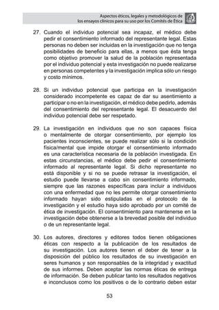 Aspectos éticos, legales y metodológicos de
                   los ensayos clínicos para su uso por los comités de ética

27.	 Cuando el individuo potencial sea incapaz, el médico debe
     pedir el consentimiento informado del representante legal. Estas
     personas no deben ser incluidas en la investigación que no tenga
     posibilidades de beneficio para ellas, a menos que ésta tenga
     como objetivo promover la salud de la población representada
     por el individuo potencial y esta investigación no puede realizarse
     en personas competentes y la investigación implica sólo un riesgo
     y costo mínimos.

28.	 Si un individuo potencial que participa en la investigación
     considerado incompetente es capaz de dar su asentimiento a
     participar o no en la investigación, el médico debe pedirlo, además
     del consentimiento del representante legal. El desacuerdo del
     individuo potencial debe ser respetado.

29.	 La investigación en individuos que no son capaces física
     o mentalmente de otorgar consentimiento, por ejemplo los
     pacientes inconscientes, se puede realizar sólo si la condición
     física/mental que impide otorgar el consentimiento informado
     es una característica necesaria de la población investigada. En
     estas circunstancias, el médico debe pedir el consentimiento
     informado al representante legal. Si dicho representante no
     está disponible y si no se puede retrasar la investigación, el
     estudio puede llevarse a cabo sin consentimiento informado,
     siempre que las razones específicas para incluir a individuos
     con una enfermedad que no les permite otorgar consentimiento
     informado hayan sido estipuladas en el protocolo de la
     investigación y el estudio haya sido aprobado por un comité de
     ética de investigación. El consentimiento para mantenerse en la
     investigación debe obtenerse a la brevedad posible del individuo
     o de un representante legal.

30.	 Los autores, directores y editores todos tienen obligaciones
     éticas con respecto a la publicación de los resultados de
     su investigación. Los autores tienen el deber de tener a la
     disposición del público los resultados de su investigación en
     seres humanos y son responsables de la integridad y exactitud
     de sus informes. Deben aceptar las normas éticas de entrega
     de información. Se deben publicar tanto los resultados negativos
     e inconclusos como los positivos o de lo contrario deben estar

                                  53
 