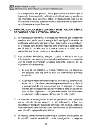 Instituto Nacional de Salud
    Oficina General de Investigación y Transferencia Tecnológica

        a la disposición del público. En la publicación se debe citar la
        fuente de financiamiento, afiliaciones institucionales y conflictos
        de intereses. Los informes sobre investigaciones que no se
        ciñan a los principios descritos en esta Declaración no deben ser
        aceptados para su publicación.

C.	 PRINCIPIOS APLICABLES CUANDO LA INVESTIGACIÓN MÉDICA
    SE COMBINA CON LA ATENCIÓN MÉDICA

   31.	 El médico puede combinar la investigación médica con la atención
        médica, sólo en la medida en que tal investigación acredite un
        justificado valor potencial preventivo, diagnóstico o terapéutico y
        si el médico tiene buenas razones para creer que la participación
        en el estudio no afectará de manera adversa la salud de los
        pacientes que toman parte en la investigación.

   32.	 Los posibles beneficios, riesgos, costos y eficacia de toda
        intervención nueva deben ser evaluados mediante su comparación
        con la mejor intervención probada existente, excepto en las
        siguientes circunstancias:

        ●	 El uso de un placebo, o ningún tratamiento, es aceptable
           en estudios para los que no hay una intervención probada
           existente.

        ●	 Cuando por razones metodológicas, científicas y apremiantes,
           el uso de un placebo es necesario para determinar la eficacia
           y la seguridad de una intervención que no implique un riesgo,
           efectos adversos graves o daño irreversible para los pacientes
           que reciben el placebo o ningún tratamiento. Se debe tener
           muchísimo cuidado para evitar abusar de esta opción.

   33.	 Al final de la investigación, todos los pacientes que participan
        en el estudio tienen derecho a ser informados sobre sus
        resultados y compartir cualquier beneficio, por ejemplo, acceso a
        intervenciones identificadas como beneficiosas en el estudio o a
        otra atención apropiada o beneficios.

   34.	 El médico debe informar cabalmente al paciente los aspectos de
        la atención que tienen relación con la investigación. La negativa

                                         54
 