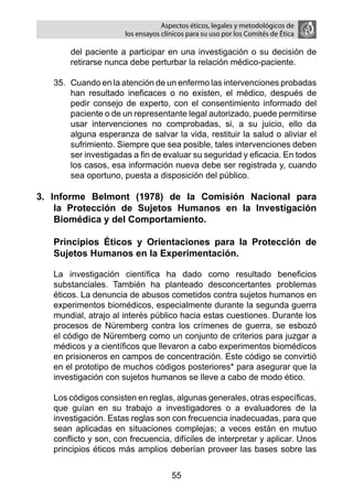 Aspectos éticos, legales y metodológicos de
                       los ensayos clínicos para su uso por los comités de ética

        del paciente a participar en una investigación o su decisión de
        retirarse nunca debe perturbar la relación médico-paciente.

    35.	 Cuando en la atención de un enfermo las intervenciones probadas
         han resultado ineficaces o no existen, el médico, después de
         pedir consejo de experto, con el consentimiento informado del
         paciente o de un representante legal autorizado, puede permitirse
         usar intervenciones no comprobadas, si, a su juicio, ello da
         alguna esperanza de salvar la vida, restituir la salud o aliviar el
         sufrimiento. Siempre que sea posible, tales intervenciones deben
         ser investigadas a fin de evaluar su seguridad y eficacia. En todos
         los casos, esa información nueva debe ser registrada y, cuando
         sea oportuno, puesta a disposición del público.

3. Informe Belmont (1978) de la Comisión Nacional para
    la Protección de Sujetos Humanos en la Investigación
    Biomédica y del Comportamiento.

	   Principios Éticos y Orientaciones para la Protección de
    Sujetos Humanos en la Experimentación.

	   La investigación científica ha dado como resultado beneficios
    substanciales. También ha planteado desconcertantes problemas
    éticos. La denuncia de abusos cometidos contra sujetos humanos en
    experimentos biomédicos, especialmente durante la segunda guerra
    mundial, atrajo al interés público hacia estas cuestiones. Durante los
    procesos de Nüremberg contra los crímenes de guerra, se esbozó
    el código de Nüremberg como un conjunto de criterios para juzgar a
    médicos y a científicos que llevaron a cabo experimentos biomédicos
    en prisioneros en campos de concentración. Este código se convirtió
    en el prototipo de muchos códigos posteriores* para asegurar que la
    investigación con sujetos humanos se lleve a cabo de modo ético.
	
	   Los códigos consisten en reglas, algunas generales, otras específicas,
    que guían en su trabajo a investigadores o a evaluadores de la
    investigación. Estas reglas son con frecuencia inadecuadas, para que
    sean aplicadas en situaciones complejas; a veces están en mutuo
    conflicto y son, con frecuencia, difíciles de interpretar y aplicar. Unos
    principios éticos más amplios deberían proveer las bases sobre las


                                      55
 