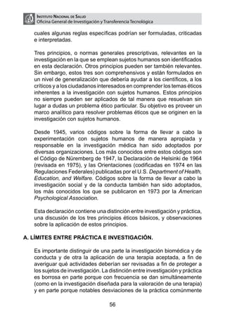 Instituto Nacional de Salud
     Oficina General de Investigación y Transferencia Tecnológica

    cuales algunas reglas específicas podrían ser formuladas, criticadas
    e interpretadas.

	   Tres principios, o normas generales prescriptivas, relevantes en la
    investigación en la que se emplean sujetos humanos son identificados
    en esta declaración. Otros principios pueden ser también relevantes.
    Sin embargo, estos tres son comprehensivos y están formulados en
    un nivel de generalización que debería ayudar a los científicos, a los
    críticos y a los ciudadanos interesados en comprender los temas éticos
    inherentes a la investigación con sujetos humanos. Estos principios
    no siempre pueden ser aplicados de tal manera que resuelvan sin
    lugar a dudas un problema ético particular. Su objetivo es proveer un
    marco analítico para resolver problemas éticos que se originen en la
    investigación con sujetos humanos.

	   Desde 1945, varios códigos sobre la forma de llevar a cabo la
    experimentación con sujetos humanos de manera apropiada y
    responsable en la investigación médica han sido adoptados por
    diversas organizaciones. Los más conocidos entre estos códigos son
    el Código de Nüremberg de 1947, la Declaración de Helsinki de 1964
    (revisada en 1975), y las Orientaciones (codificadas en 1974 en las
    Regulaciones Federales) publicadas por el U.S. Department of Health,
    Education, and Welfare. Códigos sobre la forma de llevar a cabo la
    investigación social y de la conducta también han sido adoptados,
    los más conocidos los que se publicaron en 1973 por la American
    Psychological Association.

	   Esta declaración contiene una distinción entre investigación y práctica,
    una discusión de los tres principios éticos básicos, y observaciones
    sobre la aplicación de estos principios.

A. LÍMITES ENTRE PRÁCTICA E INVESTIGACIÓN.

	   Es importante distinguir de una parte la investigación biomédica y de
    conducta y de otra la aplicación de una terapia aceptada, a fin de
    averiguar qué actividades deberían ser revisadas a fin de proteger a
    los sujetos de investigación. La distinción entre investigación y práctica
    es borrosa en parte porque con frecuencia se dan simultáneamente
    (como en la investigación diseñada para la valoración de una terapia)
    y en parte porque notables desviaciones de la práctica comúnmente

                                          56
 
