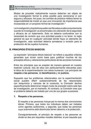 Instituto Nacional de Salud
        Oficina General de Investigación y Transferencia Tecnológica

    Modos de proceder radicalmente nuevos deberían ser objeto de
    una investigación formal lo antes posible para cerciorarse si son
    seguros y eficaces. Así pues, los comités de práctica médica tienen la
    responsabilidad de insistir en que una innovación de importancia sea
    incorporada en un proyecto formal de investigación.*

	   La investigación y la práctica pueden ser llevadas a cabo conjuntamente
    cuando la investigación va encaminada a la valoración de la seguridad
    y eficacia de un tratamiento. Esto no debería confundirse con la
    necesidad de revisión que una actividad pueda o no tener; la regla
    general es que en cualquier actividad donde haya un elemento de
    investigación, esta actividad debería someterse a revisión para la
    protección de los sujetos humanos.

B. PRINCIPIOS ÉTICOS BÁSICOS.

	   La expresión “principios éticos básicos” se refiere a aquellos criterios
    generales que sirven como base para justificar muchos de los
    preceptos éticos y valoraciones particulares de las acciones humanas.
	
	   Entre los principios que se aceptan de manera general en nuestra
    tradición cultural, tres de ellos son particularmente relevantes para
    la ética de la experimentación con seres humanos: Los principios de
    respeto a las personas, de beneficencia y de justicia.

	   Supuesto que los problemas relacionados con la experimentación
    social pueden diferir substancialmente de los relacionados
    con bioquímica y ciencias de la conducta, la Comisión declina
    específicamente determinar ningún modo de proceder sobre este tipo
    de investigación, por el momento. Al contrario, la Comisión cree que
    el problema debería ser tratado por uno de sus grupos sucesores

    1.	 Respeto a las personas.

    	       El respeto a las personas incluye por lo menos dos convicciones
            éticas: Primera, que todos los individuos deben ser tratados
            como agentes autónomos, y segunda, que todas las personas
            cuya autonomía está disminuida tienen derecho a la protección.

    	       Consiguientemente, el principio de respeto a las personas se
            divide en dos pre requisitos morales distintos: el pre requisito que

                                             58
 