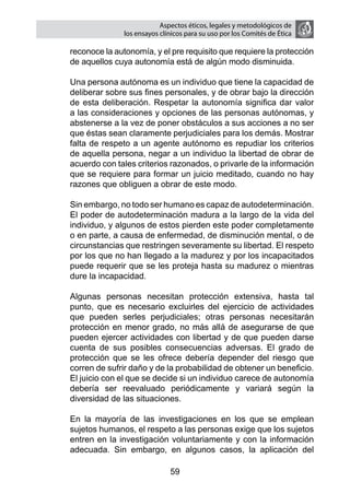 Aspectos éticos, legales y metodológicos de
                   los ensayos clínicos para su uso por los comités de ética

    reconoce la autonomía, y el pre requisito que requiere la protección
    de aquellos cuya autonomía está de algún modo disminuida.

	   Una persona autónoma es un individuo que tiene la capacidad de
    deliberar sobre sus fines personales, y de obrar bajo la dirección
    de esta deliberación. Respetar la autonomía significa dar valor
    a las consideraciones y opciones de las personas autónomas, y
    abstenerse a la vez de poner obstáculos a sus acciones a no ser
    que éstas sean claramente perjudiciales para los demás. Mostrar
    falta de respeto a un agente autónomo es repudiar los criterios
    de aquella persona, negar a un individuo la libertad de obrar de
    acuerdo con tales criterios razonados, o privarle de la información
    que se requiere para formar un juicio meditado, cuando no hay
    razones que obliguen a obrar de este modo.

	   Sin embargo, no todo ser humano es capaz de autodeterminación.
    El poder de autodeterminación madura a la largo de la vida del
    individuo, y algunos de estos pierden este poder completamente
    o en parte, a causa de enfermedad, de disminución mental, o de
    circunstancias que restringen severamente su libertad. El respeto
    por los que no han llegado a la madurez y por los incapacitados
    puede requerir que se les proteja hasta su madurez o mientras
    dure la incapacidad.

	   Algunas personas necesitan protección extensiva, hasta tal
    punto, que es necesario excluirles del ejercicio de actividades
    que pueden serles perjudiciales; otras personas necesitarán
    protección en menor grado, no más allá de asegurarse de que
    pueden ejercer actividades con libertad y de que pueden darse
    cuenta de sus posibles consecuencias adversas. El grado de
    protección que se les ofrece debería depender del riesgo que
    corren de sufrir daño y de la probabilidad de obtener un beneficio.
    El juicio con el que se decide si un individuo carece de autonomía
    debería ser reevaluado periódicamente y variará según la
    diversidad de las situaciones.

	   En la mayoría de las investigaciones en los que se emplean
    sujetos humanos, el respeto a las personas exige que los sujetos
    entren en la investigación voluntariamente y con la información
    adecuada. Sin embargo, en algunos casos, la aplicación del

                                  59
 