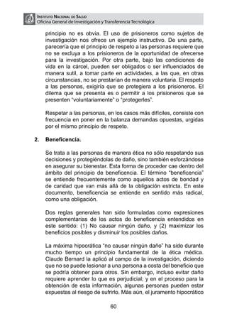 Instituto Nacional de Salud
    Oficina General de Investigación y Transferencia Tecnológica

        principio no es obvia. El uso de prisioneros como sujetos de
        investigación nos ofrece un ejemplo instructivo. De una parte,
        parecería que el principio de respeto a las personas requiere que
        no se excluya a los prisioneros de la oportunidad de ofrecerse
        para la investigación. Por otra parte, bajo las condiciones de
        vida en la cárcel, pueden ser obligados o ser influenciados de
        manera sutil, a tomar parte en actividades, a las que, en otras
        circunstancias, no se prestarían de manera voluntaria. El respeto
        a las personas, exigiría que se protegiera a los prisioneros. El
        dilema que se presenta es o permitir a los prisioneros que se
        presenten “voluntariamente” o “protegerles”.

	       Respetar a las personas, en los casos más difíciles, consiste con
        frecuencia en poner en la balanza demandas opuestas, urgidas
        por el mismo principio de respeto.

2.	 Beneficencia.

	       Se trata a las personas de manera ética no sólo respetando sus
        decisiones y protegiéndolas de daño, sino también esforzándose
        en asegurar su bienestar. Esta forma de proceder cae dentro del
        ámbito del principio de beneficencia. El término “beneficencia”
        se entiende frecuentemente como aquellos actos de bondad y
        de caridad que van más allá de la obligación estricta. En este
        documento, beneficencia se entiende en sentido más radical,
        como una obligación.

	       Dos reglas generales han sido formuladas como expresiones
        complementarias de los actos de beneficencia entendidos en
        este sentido: (1) No causar ningún daño, y (2) maximizar los
        beneficios posibles y disminuir los posibles daños.

	       La máxima hipocrática “no causar ningún daño” ha sido durante
        mucho tiempo un principio fundamental de la ética médica.
        Claude Bernard la aplicó al campo de la investigación, diciendo
        que no se puede lesionar a una persona a costa del beneficio que
        se podría obtener para otros. Sin embargo, incluso evitar daño
        requiere aprender lo que es perjudicial; y en el proceso para la
        obtención de esta información, algunas personas pueden estar
        expuestas al riesgo de sufrirlo. Más aún, el juramento hipocrático

                                         60
 