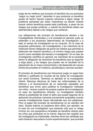 Aspectos éticos, legales y metodológicos de
                  los ensayos clínicos para su uso por los comités de ética

    exige de los médicos que busquen el beneficio de sus pacientes
    “según su mejor juicio”. Aprender lo que producirá un beneficio
    puede de hecho requerir exponer personas a algún riesgo. El
    problema planteado por estos imperativos es decidir cuándo
    buscar ciertos beneficios puede estar justificado, a pesar de los
    riesgos que pueda conllevar, y cuándo los beneficios deben ser
    abandonados debido a los riesgos que conllevan.

	   Las obligaciones del principio de beneficencia afectan a los
    investigadores individuales y a la sociedad en general, pues se
    extienden a los proyectos determinados de investigación y a
    todo el campo de investigación en su conjunto. En el caso de
    proyectos particulares, los investigadores y los miembros de la
    institución tienen obligación de poner los medios que permitan la
    obtención del máximo beneficio y el mínimo riesgo que puedan
    ocurrir como resultado del estudio e investigación. En el caso de
    investigación científica en general, los miembros de la sociedad
    tienen la obligación de reconocer los beneficios que se seguirán
    a largo plazo, y los riesgos que pueden ser el resultado de la
    adquisición de un mayor conocimiento y del desarrollo de nuevas
    formas de proceder en medicina, psicoterapia y ciencias sociales.

	   El principio de beneficencia con frecuencia juega un papel bien
    definido y justificado en muchas de las áreas de investigación
    con seres humanos. Tenemos un ejemplo en la investigación
    infantil. Maneras efectivas de tratar las enfermedades de la
    infancia y el favorecimiento de un desarrollo saludable son
    beneficios que sirven para justificar la investigación realizada
    con niños - incluso cuando los propios sujetos de la investigación
    no sean los beneficiarios directos. La investigación también
    ofrece la posibilidad de evitar el daño que puede seguirse de la
    aplicación de prácticas rutinarias previamente aceptadas cuando
    nuevas investigaciones hayan demostrado que son peligrosas.
    Pero el papel del principio de beneficencia no es siempre tan
    claro. Queda todavía un problema ético difícil, por ejemplo, en
    el caso de una investigación que presenta más que un riesgo
    mínimo sin una perspectiva inmediata de beneficio directo para
    los niños que participan en la misma. Algunos han argüido que
    tal investigación es inadmisible, mientras otros han señalado que
    esta limitación descartaría mucha experimentación, que promete

                                 61
 