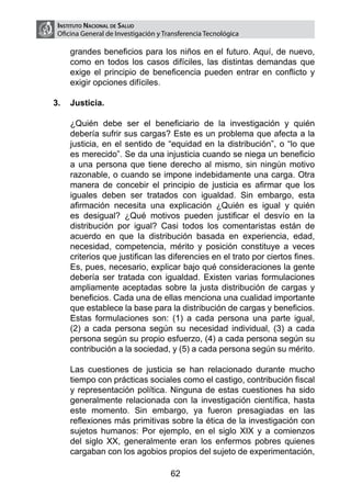 Instituto Nacional de Salud
    Oficina General de Investigación y Transferencia Tecnológica

        grandes beneficios para los niños en el futuro. Aquí, de nuevo,
        como en todos los casos difíciles, las distintas demandas que
        exige el principio de beneficencia pueden entrar en conflicto y
        exigir opciones difíciles.

3.	 Justicia.

	       ¿Quién debe ser el beneficiario de la investigación y quién
        debería sufrir sus cargas? Este es un problema que afecta a la
        justicia, en el sentido de “equidad en la distribución”, o “lo que
        es merecido”. Se da una injusticia cuando se niega un beneficio
        a una persona que tiene derecho al mismo, sin ningún motivo
        razonable, o cuando se impone indebidamente una carga. Otra
        manera de concebir el principio de justicia es afirmar que los
        iguales deben ser tratados con igualdad. Sin embargo, esta
        afirmación necesita una explicación ¿Quién es igual y quién
        es desigual? ¿Qué motivos pueden justificar el desvío en la
        distribución por igual? Casi todos los comentaristas están de
        acuerdo en que la distribución basada en experiencia, edad,
        necesidad, competencia, mérito y posición constituye a veces
        criterios que justifican las diferencies en el trato por ciertos fines.
        Es, pues, necesario, explicar bajo qué consideraciones la gente
        debería ser tratada con igualdad. Existen varias formulaciones
        ampliamente aceptadas sobre la justa distribución de cargas y
        beneficios. Cada una de ellas menciona una cualidad importante
        que establece la base para la distribución de cargas y beneficios.
        Estas formulaciones son: (1) a cada persona una parte igual,
        (2) a cada persona según su necesidad individual, (3) a cada
        persona según su propio esfuerzo, (4) a cada persona según su
        contribución a la sociedad, y (5) a cada persona según su mérito.

	       Las cuestiones de justicia se han relacionado durante mucho
        tiempo con prácticas sociales como el castigo, contribución fiscal
        y representación política. Ninguna de estas cuestiones ha sido
        generalmente relacionada con la investigación científica, hasta
        este momento. Sin embargo, ya fueron presagiadas en las
        reflexiones más primitivas sobre la ética de la investigación con
        sujetos humanos: Por ejemplo, en el siglo XIX y a comienzos
        del siglo XX, generalmente eran los enfermos pobres quienes
        cargaban con los agobios propios del sujeto de experimentación,

                                         62
 