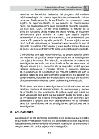 Aspectos éticos, legales y metodológicos de
                       los ensayos clínicos para su uso por los comités de ética

        mientras los beneficios derivados del progreso del cuidado
        médico se dirigían de manera especial a los pacientes de clínicas
        privadas. Posteriormente, la explotación de prisioneros como
        sujetos de experimentación en los campos de concentración
        nazis, fue condenada como caso especial de flagrante injusticia.
        En este país (USA), en los años cuarenta, el estudio de la
        sífilis de Tuskegee utilizó negros de áreas rurales, en situación
        desventajosa para estudiar el curso que seguía aquella
        enfermedad al abandonar el tratamiento, una enfermedad que
        no era sólo propia de aquella población. A estos sujetos se les
        privó de todo tratamiento ya demostrado efectivo a fin de que el
        proyecto no sufriera interrupción, y esto mucho tiempo después
        de que el uso de este tratamiento fuese una práctica generalizada.

    	   Confrontados con este marco histórico, se puede apreciar cómo
        las nociones de justicia tienen importancia en la investigación
        con sujetos humanos. Por ejemplo, la selección de sujetos de
        investigación necesita ser examinada a fin de determinar si
        algunas clases ( e.j., pacientes de la seguridad social, grupos
        raciales particulares y minorías étnicas o personas aisladas
        en instituciones) se seleccionan de manera sistemática por la
        sencilla razón de que son fácilmente asequibles, su posición es
        comprometida, o pueden ser manipulados, más que por razones
        directamente relacionadas con el problema que se estudia.

    	   Finalmente, cuando una investigación subvencionada con fondos
        públicos conduce al descubrimiento de mecanismos y modos
        de proceder de tipo terapéutico, la justicia exige que estos no
        sean ventajosos sólo para los que pueden pagar por ellos y que
        tal investigación no debería indebidamente usar personas que
        pertenecen a grupos que muy probablemente no se contarán
        entre los beneficiarios de las subsiguientes aplicaciones de la
        investigación.

C.	 APLICACIONES.

	   La aplicación de los principios generales de la conducta que se debe
    seguir en la investigación nos lleva a la consideración de los siguientes
    requerimientos: consentimiento informado, valoración de beneficios y
    riesgos, selección de los sujetos de investigación.

                                      63
 