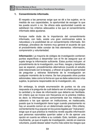 Instituto Nacional de Salud
    Oficina General de Investigación y Transferencia Tecnológica

1.	 Consentimiento informado.

	       El respeto a las personas exige que se dé a los sujetos, en la
        medida de sus capacidades, la oportunidad de escoger lo que
        les pueda ocurrir o no. Se ofrece esta oportunidad cuando se
        satisfacen los criterios adecuados a los que el consentimiento
        informado debe ajustarse.

	       Aunque nadie duda de la importancia del consentimiento
        informado, con todo, existe una gran controversia sobre la
        naturaleza y la posibilidad de un consentimiento informado. Sin
        embargo, prevalece de manera muy general el acuerdo de que
        el procedimiento debe constar de tres elementos: información,
        comprensión y voluntariedad.

	       Información: La mayoría de códigos de investigación contienen
        puntos específicos a desarrollar con el fin de asegurar que el
        sujeto tenga la información suficiente. Estos puntos incluyen: el
        procedimiento de la investigación, sus fines, riesgos y beneficios
        que se esperan, procedimientos alternativos (cuando el estudio
        está relacionado con la terapia), y ofrecer al sujeto la oportunidad
        de preguntar y retirarse libremente de la investigación en
        cualquier momento de la misma. Se han propuesto otros puntos
        adicionales, tales como la forma en que se debe seleccionar a los
        sujetos, la persona responsable de la investigación, etc.

	       Sin embargo, la simple enumeración de puntos no da una
        respuesta a la pregunta de cuál debería ser el criterio para juzgar
        la cantidad y la clase de información que debería ser facilitada.
        Un criterio que se invoca con frecuencia en la práctica médica,
        es decir, la información que comúnmente dan los médicos de
        cabecera o los que ejercen en instituciones, es inadecuada,
        puesto que la investigación tiene lugar cuando precisamente no
        hay un acuerdo común en un determinado campo. Otro criterio,
        corrientemente muy popular en los juicios legales por “mal praxis”,
        exige que el que practica la medicina revele aquella información
        que personas razonables querrían saber a fin de ejercer una
        opción en cuanto se refiere a su cuidado. Esto, también, parece
        insuficiente, ya que el sujeto de investigación, siendo en esencia
        voluntario, puede desear saber mucho más sobre los riesgos que

                                         64
 