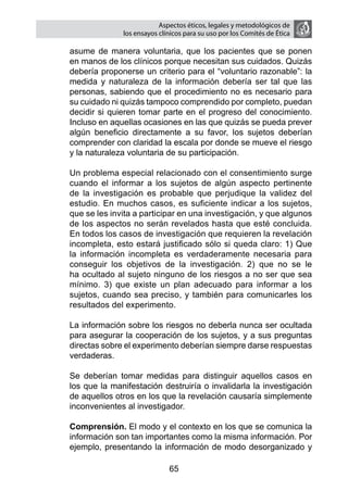 Aspectos éticos, legales y metodológicos de
                  los ensayos clínicos para su uso por los comités de ética

    asume de manera voluntaria, que los pacientes que se ponen
    en manos de los clínicos porque necesitan sus cuidados. Quizás
    debería proponerse un criterio para el “voluntario razonable”: la
    medida y naturaleza de la información debería ser tal que las
    personas, sabiendo que el procedimiento no es necesario para
    su cuidado ni quizás tampoco comprendido por completo, puedan
    decidir si quieren tomar parte en el progreso del conocimiento.
    Incluso en aquellas ocasiones en las que quizás se pueda prever
    algún beneficio directamente a su favor, los sujetos deberían
    comprender con claridad la escala por donde se mueve el riesgo
    y la naturaleza voluntaria de su participación.

	   Un problema especial relacionado con el consentimiento surge
    cuando el informar a los sujetos de algún aspecto pertinente
    de la investigación es probable que perjudique la validez del
    estudio. En muchos casos, es suficiente indicar a los sujetos,
    que se les invita a participar en una investigación, y que algunos
    de los aspectos no serán revelados hasta que esté concluida.
    En todos los casos de investigación que requieren la revelación
    incompleta, esto estará justificado sólo si queda claro: 1) Que
    la información incompleta es verdaderamente necesaria para
    conseguir los objetivos de la investigación. 2) que no se le
    ha ocultado al sujeto ninguno de los riesgos a no ser que sea
    mínimo. 3) que existe un plan adecuado para informar a los
    sujetos, cuando sea preciso, y también para comunicarles los
    resultados del experimento.

	   La información sobre los riesgos no deberla nunca ser ocultada
    para asegurar la cooperación de los sujetos, y a sus preguntas
    directas sobre el experimento deberían siempre darse respuestas
    verdaderas.

	   Se deberían tomar medidas para distinguir aquellos casos en
    los que la manifestación destruiría o invalidarla la investigación
    de aquellos otros en los que la revelación causaría simplemente
    inconvenientes al investigador.

	   Comprensión. El modo y el contexto en los que se comunica la
    información son tan importantes como la misma información. Por
    ejemplo, presentando la información de modo desorganizado y

                                 65
 