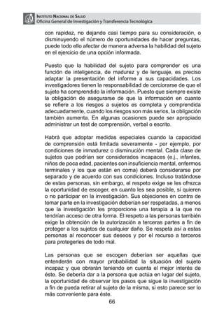 Instituto Nacional de Salud
    Oficina General de Investigación y Transferencia Tecnológica

        con rapidez, no dejando casi tiempo para su consideración, o
        disminuyendo el número de oportunidades de hacer preguntas,
        puede todo ello afectar de manera adversa la habilidad del sujeto
        en el ejercicio de una opción informada.

	       Puesto que la habilidad del sujeto para comprender es una
        función de inteligencia, de madurez y de lenguaje, es preciso
        adaptar la presentación del informe a sus capacidades. Los
        investigadores tienen la responsabilidad de cerciorarse de que el
        sujeto ha comprendido la información. Puesto que siempre existe
        la obligación de asegurarse de que la información en cuanto
        se refiere a los riesgos a sujetos es completa y comprendida
        adecuadamente, cuando los riesgos son más serios, la obligación
        también aumenta. En algunas ocasiones puede ser apropiado
        administrar un test de comprensión, verbal o escrito.

	       Habrá que adoptar medidas especiales cuando la capacidad
        de comprensión está limitada severamente - por ejemplo, por
        condiciones de inmadurez o disminución mental. Cada clase de
        sujetos que podrían ser considerados incapaces (e.j., infantes,
        niños de poca edad, pacientes con insuficiencia mental, enfermos
        terminales y los que están en coma) deberá considerarse por
        separado y de acuerdo con sus condiciones. Incluso tratándose
        de estas personas, sin embargo, el respeto exige se les ofrezca
        la oportunidad de escoger, en cuanto les sea posible, si quieren
        o no participar en la investigación. Sus objeciones en contra de
        tomar parte en la investigación deberían ser respetadas, a menos
        que la investigación les proporcione una terapia a la que no
        tendrían acceso de otra forma. El respeto a las personas también
        exige la obtención de la autorización a terceras partes a fin de
        proteger a los sujetos de cualquier daño. Se respeta así a estas
        personas al reconocer sus deseos y por el recurso a terceros
        para protegerles de todo mal.

	       Las personas que se escogen deberían ser aquellas que
        entenderán con mayor probabilidad la situación del sujeto
        incapaz y que obrarán teniendo en cuenta el mejor interés de
        éste. Se debería dar a la persona que actúa en lugar del sujeto,
        la oportunidad de observar los pasos que sigue la investigación
        a fin de pueda retirar al sujeto de la misma, si esto parece ser lo
        más conveniente para éste.
                                    66
 